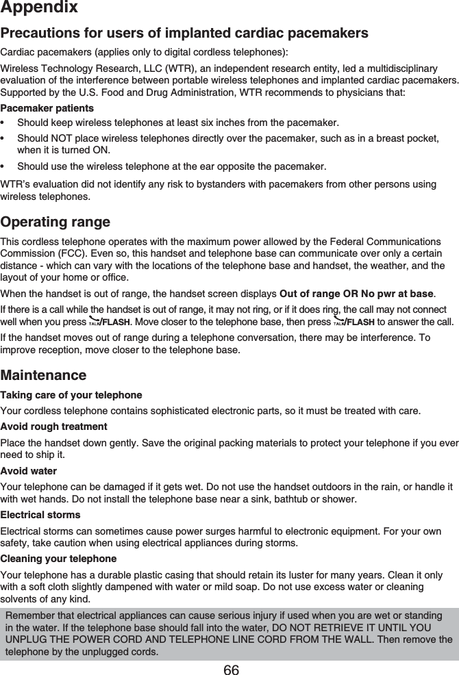 Appendix66Precautions for users of implanted cardiac pacemakersCardiac pacemakers (applies only to digital cordless telephones):Wireless Technology Research, LLC (WTR), an independent research entity, led a multidisciplinary evaluation of the interference between portable wireless telephones and implanted cardiac pacemakers. Supported by the U.S. Food and Drug Administration, WTR recommends to physicians that:Pacemaker patientsShould keep wireless telephones at least six inches from the pacemaker.Should NOT place wireless telephones directly over the pacemaker, such as in a breast pocket, when it is turned ON.Should use the wireless telephone at the ear opposite the pacemaker.WTR’s evaluation did not identify any risk to bystanders with pacemakers from other persons using wireless telephones.Operating rangeThis cordless telephone operates with the maximum power allowed by the Federal Communications Commission (FCC). Even so, this handset and telephone base can communicate over only a certain distance - which can vary with the locations of the telephone base and handset, the weather, and the layout of your home or office. When the handset is out of range, the handset screen displays Out of range OR No pwr at base.If there is a call while the handset is out of range, it may not ring, or if it does ring, the call may not connect well when you press  /FLASH. Move closer to the telephone base, then press  /FLASH to answer the call. If the handset moves out of range during a telephone conversation, there may be interference. To improve reception, move closer to the telephone base.MaintenanceTaking care of your telephoneYour cordless telephone contains sophisticated electronic parts, so it must be treated with care.Avoid rough treatmentPlace the handset down gently. Save the original packing materials to protect your telephone if you ever need to ship it.Avoid waterYour telephone can be damaged if it gets wet. Do not use the handset outdoors in the rain, or handle it with wet hands. Do not install the telephone base near a sink, bathtub or shower.Electrical stormsElectrical storms can sometimes cause power surges harmful to electronic equipment. For your own safety, take caution when using electrical appliances during storms.Cleaning your telephoneYour telephone has a durable plastic casing that should retain its luster for many years. Clean it only with a soft cloth slightly dampened with water or mild soap. Do not use excess water or cleaning solvents of any kind.•••Remember that electrical appliances can cause serious injury if used when you are wet or standing in the water. If the telephone base should fall into the water, DO NOT RETRIEVE IT UNTIL YOU UNPLUG THE POWER CORD AND TELEPHONE LINE CORD FROM THE WALL. Then remove the telephone by the unplugged cords.