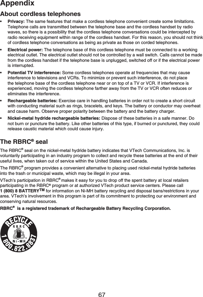 Appendix67About cordless telephonesPrivacy: The same features that make a cordless telephone convenient create some limitations. Telephone calls are transmitted between the telephone base and the cordless handset by radio waves, so there is a possibility that the cordless telephone conversations could be intercepted by radio receiving equipment within range of the cordless handset. For this reason, you should not think of cordless telephone conversations as being as private as those on corded telephones.Electrical power: The telephone base of this cordless telephone must be connected to a working electrical outlet. The electrical outlet should not be controlled by a wall switch. Calls cannot be made from the cordless handset if the telephone base is unplugged, switched off or if the electrical power is interrupted.Potential TV interference: Some cordless telephones operate at frequencies that may cause interference to televisions and VCRs. To minimize or prevent such interference, do not place the telephone base of the cordless telephone near or on top of a TV or VCR. If interference is experienced, moving the cordless telephone farther away from the TV or VCR often reduces or eliminates the interference.Rechargeable batteries: Exercise care in handling batteries in order not to create a short circuit with conducting material such as rings, bracelets, and keys. The battery or conductor may overheat and cause harm. Observe proper polarity between the battery and the battery charger.Nickel-metal hydride rechargeable batteries: Dispose of these batteries in a safe manner. Do not burn or puncture the battery. Like other batteries of this type, if burned or punctured, they could release caustic material which could cause injury.•••••The RBRC® sealThe RBRC® seal on the nickel-metal hydride battery indicates that VTech Communications, Inc. is voluntarily participating in an industry program to collect and recycle these batteries at the end of their useful lives, when taken out of service within the United States and Canada.The RBRC® program provides a convenient alternative to placing used nickel-metal hydride batteries into the trash or municipal waste, which may be illegal in your area.VTech’s participation in RBRC®makes it easy for you to drop off the spent battery at local retailers participating in the RBRC® program or at authorized VTech product service centers. Please call 1 (800) 8 BATTERYTM for information on Ni-MH battery recycling and disposal bans/restrictions in your area. VTech’s involvement in this program is part of its commitment to protecting our environment and conserving natural resources.RBRC®  is a registered trademark of Rechargeable Battery Recycling Corporation.