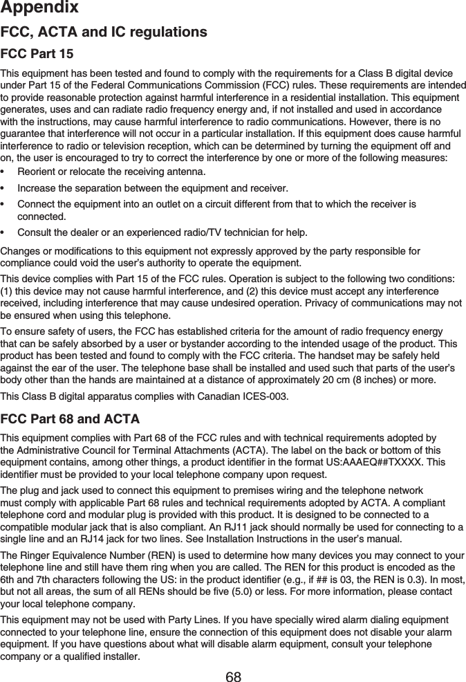 Appendix68FCC, ACTA and IC regulationsFCC Part 15This equipment has been tested and found to comply with the requirements for a Class B digital device under Part 15 of the Federal Communications Commission (FCC) rules. These requirements are intended to provide reasonable protection against harmful interference in a residential installation. This equipment generates, uses and can radiate radio frequency energy and, if not installed and used in accordance with the instructions, may cause harmful interference to radio communications. However, there is no guarantee that interference will not occur in a particular installation. If this equipment does cause harmful interference to radio or television reception, which can be determined by turning the equipment off and on, the user is encouraged to try to correct the interference by one or more of the following measures:Reorient or relocate the receiving antenna.Increase the separation between the equipment and receiver.Connect the equipment into an outlet on a circuit different from that to which the receiver is connected.Consult the dealer or an experienced radio/TV technician for help.Changes or modifications to this equipment not expressly approved by the party responsible for compliance could void the user’s authority to operate the equipment.This device complies with Part 15 of the FCC rules. Operation is subject to the following two conditions: (1) this device may not cause harmful interference, and (2) this device must accept any interference received, including interference that may cause undesired operation. Privacy of communications may not be ensured when using this telephone.To ensure safety of users, the FCC has established criteria for the amount of radio frequency energy that can be safely absorbed by a user or bystander according to the intended usage of the product. This product has been tested and found to comply with the FCC criteria. The handset may be safely held against the ear of the user. The telephone base shall be installed and used such that parts of the user’s body other than the hands are maintained at a distance of approximately 20 cm (8 inches) or more.This Class B digital apparatus complies with Canadian ICES-003.FCC Part 68 and ACTAThis equipment complies with Part 68 of the FCC rules and with technical requirements adopted by the Administrative Council for Terminal Attachments (ACTA). The label on the back or bottom of this equipment contains, among other things, a product identifier in the format US:AAAEQ##TXXXX. This identifier must be provided to your local telephone company upon request.The plug and jack used to connect this equipment to premises wiring and the telephone network must comply with applicable Part 68 rules and technical requirements adopted by ACTA. A compliant telephone cord and modular plug is provided with this product. It is designed to be connected to a compatible modular jack that is also compliant. An RJ11 jack should normally be used for connecting to a single line and an RJ14 jack for two lines. See Installation Instructions in the user’s manual.The Ringer Equivalence Number (REN) is used to determine how many devices you may connect to your telephone line and still have them ring when you are called. The REN for this product is encoded as the 6th and 7th characters following the US: in the product identifier (e.g., if ## is 03, the REN is 0.3). In most, but not all areas, the sum of all RENs should be five (5.0) or less. For more information, please contact your local telephone company.This equipment may not be used with Party Lines. If you have specially wired alarm dialing equipment connected to your telephone line, ensure the connection of this equipment does not disable your alarm equipment. If you have questions about what will disable alarm equipment, consult your telephone company or a qualified installer.••••