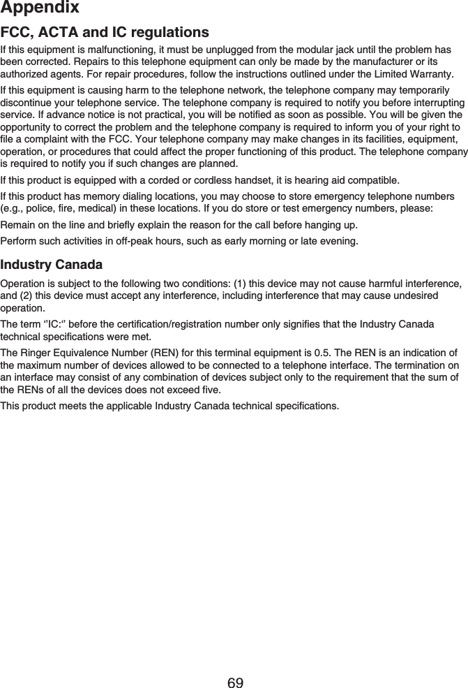 Appendix69If this equipment is malfunctioning, it must be unplugged from the modular jack until the problem has been corrected. Repairs to this telephone equipment can only be made by the manufacturer or its authorized agents. For repair procedures, follow the instructions outlined under the Limited Warranty.If this equipment is causing harm to the telephone network, the telephone company may temporarily discontinue your telephone service. The telephone company is required to notify you before interrupting service. If advance notice is not practical, you will be notified as soon as possible. You will be given the opportunity to correct the problem and the telephone company is required to inform you of your right to file a complaint with the FCC. Your telephone company may make changes in its facilities, equipment, operation, or procedures that could affect the proper functioning of this product. The telephone company is required to notify you if such changes are planned.If this product is equipped with a corded or cordless handset, it is hearing aid compatible.If this product has memory dialing locations, you may choose to store emergency telephone numbers (e.g., police, fire, medical) in these locations. If you do store or test emergency numbers, please:Remain on the line and briefly explain the reason for the call before hanging up.Perform such activities in off-peak hours, such as early morning or late evening.Industry CanadaOperation is subject to the following two conditions: (1) this device may not cause harmful interference, and (2) this device must accept any interference, including interference that may cause undesired operation.The term ‘’IC:‘’ before the certification/registration number only signifies that the Industry Canada technical specifications were met.The Ringer Equivalence Number (REN) for this terminal equipment is 0.5. The REN is an indication of the maximum number of devices allowed to be connected to a telephone interface. The termination on an interface may consist of any combination of devices subject only to the requirement that the sum of the RENs of all the devices does not exceed five.This product meets the applicable Industry Canada technical specifications.FCC, ACTA and IC regulations