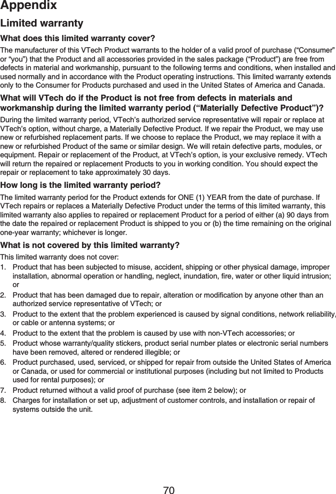 Appendix70Limited warrantyWhat does this limited warranty cover?The manufacturer of this VTech Product warrants to the holder of a valid proof of purchase (“Consumer” or “you”) that the Product and all accessories provided in the sales package (“Product”) are free from defects in material and workmanship, pursuant to the following terms and conditions, when installed and used normally and in accordance with the Product operating instructions. This limited warranty extends only to the Consumer for Products purchased and used in the United States of America and Canada.What will VTech do if the Product is not free from defects in materials and workmanship during the limited warranty period (“Materially Defective Product”)?During the limited warranty period, VTech’s authorized service representative will repair or replace at VTech’s option, without charge, a Materially Defective Product. If we repair the Product, we may use new or refurbished replacement parts. If we choose to replace the Product, we may replace it with a new or refurbished Product of the same or similar design. We will retain defective parts, modules, or equipment. Repair or replacement of the Product, at VTech’s option, is your exclusive remedy. VTech will return the repaired or replacement Products to you in working condition. You should expect the repair or replacement to take approximately 30 days.How long is the limited warranty period?The limited warranty period for the Product extends for ONE (1) YEAR from the date of purchase. If VTech repairs or replaces a Materially Defective Product under the terms of this limited warranty, this limited warranty also applies to repaired or replacement Product for a period of either (a) 90 days from the date the repaired or replacement Product is shipped to you or (b) the time remaining on the original one-year warranty; whichever is longer.What is not covered by this limited warranty?This limited warranty does not cover:Product that has been subjected to misuse, accident, shipping or other physical damage, improper installation, abnormal operation or handling, neglect, inundation, fire, water or other liquid intrusion; orProduct that has been damaged due to repair, alteration or modification by anyone other than an authorized service representative of VTech; orProduct to the extent that the problem experienced is caused by signal conditions, network reliability, or cable or antenna systems; orProduct to the extent that the problem is caused by use with non-VTech accessories; orProduct whose warranty/quality stickers, product serial number plates or electronic serial numbers have been removed, altered or rendered illegible; orProduct purchased, used, serviced, or shipped for repair from outside the United States of America or Canada, or used for commercial or institutional purposes (including but not limited to Products used for rental purposes); orProduct returned without a valid proof of purchase (see item 2 below); orCharges for installation or set up, adjustment of customer controls, and installation or repair of systems outside the unit.1.2.3.4.5.6.7.8.