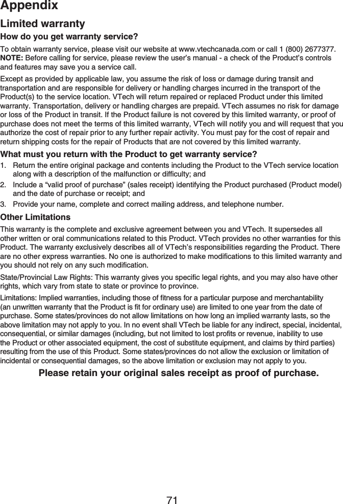 Appendix71How do you get warranty service?To obtain warranty service, please visit our website at www.vtechcanada.com or call 1 (800) 2677377. NOTE: Before calling for service, please review the user’s manual - a check of the Product’s controls and features may save you a service call.Except as provided by applicable law, you assume the risk of loss or damage during transit and transportation and are responsible for delivery or handling charges incurred in the transport of the Product(s) to the service location. VTech will return repaired or replaced Product under this limited warranty. Transportation, delivery or handling charges are prepaid. VTech assumes no risk for damage or loss of the Product in transit. If the Product failure is not covered by this limited warranty, or proof of purchase does not meet the terms of this limited warranty, VTech will notify you and will request that you authorize the cost of repair prior to any further repair activity. You must pay for the cost of repair and return shipping costs for the repair of Products that are not covered by this limited warranty.What must you return with the Product to get warranty service?Return the entire original package and contents including the Product to the VTech service location along with a description of the malfunction or difficulty; andInclude a “valid proof of purchase” (sales receipt) identifying the Product purchased (Product model) and the date of purchase or receipt; andProvide your name, complete and correct mailing address, and telephone number.Other LimitationsThis warranty is the complete and exclusive agreement between you and VTech. It supersedes all other written or oral communications related to this Product. VTech provides no other warranties for this Product. The warranty exclusively describes all of VTech’s responsibilities regarding the Product. There are no other express warranties. No one is authorized to make modifications to this limited warranty and you should not rely on any such modification.State/Provincial Law Rights: This warranty gives you specific legal rights, and you may also have other rights, which vary from state to state or province to province.Limitations: Implied warranties, including those of fitness for a particular purpose and merchantability (an unwritten warranty that the Product is fit for ordinary use) are limited to one year from the date of purchase. Some states/provinces do not allow limitations on how long an implied warranty lasts, so the above limitation may not apply to you. In no event shall VTech be liable for any indirect, special, incidental, consequential, or similar damages (including, but not limited to lost profits or revenue, inability to use the Product or other associated equipment, the cost of substitute equipment, and claims by third parties) resulting from the use of this Product. Some states/provinces do not allow the exclusion or limitation of incidental or consequential damages, so the above limitation or exclusion may not apply to you.Please retain your original sales receipt as proof of purchase.1.2.3.Limited warranty
