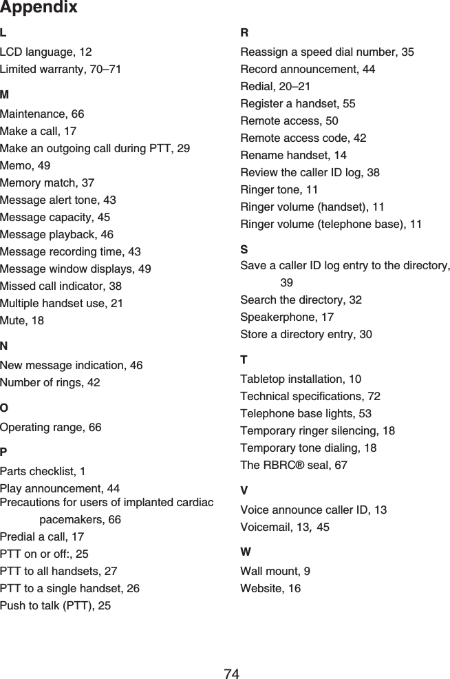 Appendix74LLCD language, 12Limited warranty, 70–71MMaintenance, 66Make a call, 17Make an outgoing call during PTT, 29Memo, 49Memory match, 37Message alert tone, 43Message capacity, 45Message playback, 46Message recording time, 43Message window displays, 49Missed call indicator, 38Multiple handset use, 21Mute, 18NNew message indication, 46Number of rings, 42OOperating range, 66PParts checklist, 1Play announcement, 44Precautions for users of implanted cardiac pacemakers, 66Predial a call, 17PTT on or off:, 25PTT to all handsets, 27PTT to a single handset, 26Push to talk (PTT), 25RReassign a speed dial number, 35Record announcement, 44Redial, 20–21Register a handset, 55Remote access, 50Remote access code, 42Rename handset, 14Review the caller ID log, 38Ringer tone, 11Ringer volume (handset), 11Ringer volume (telephone base), 11SSave a caller ID log entry to the directory, 39Search the directory, 32Speakerphone, 17Store a directory entry, 30TTabletop installation, 106GEJPKECNURGEKſECVKQPU72Telephone base lights, 53Temporary ringer silencing, 18Temporary tone dialing, 18The RBRC® seal, 67VVoice announce caller ID, 13Voicemail, 13,45WWall mount, 9Website, 16