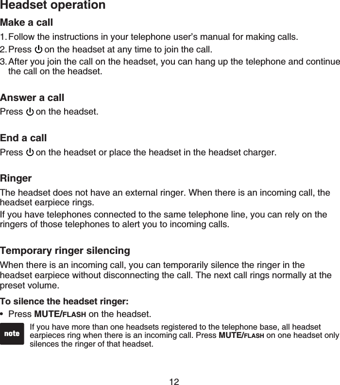 12Make a callFollow the instructions in your telephone user’s manual for making calls.Press on the headset at any time to join the call.After you join the call on the headset, you can hang up the telephone and continue the call on the headset.Answer a callPress on the headset.End a callPress on the headset or place the headset in the headset charger.RingerThe headset does not have an external ringer. When there is an incoming call, the headset earpiece rings.If you have telephones connected to the same telephone line, you can rely on the ringers of those telephones to alert you to incoming calls.Temporary ringer silencingWhen there is an incoming call, you can temporarily silence the ringer in the headset earpiece without disconnecting the call. The next call rings normally at the preset volume.To silence the headset ringer:Press MUTE/FLASH on the headset.1.2.3.•If you have more than one headsets registered to the telephone base, all headset earpieces ring when there is an incoming call. Press MUTE/FLASH on one headset only silences the ringer of that headset.•Headset operation