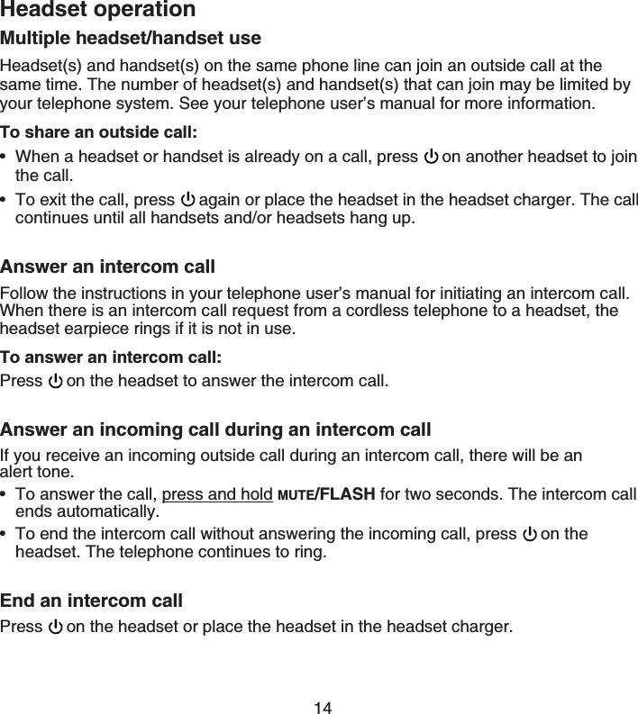 14Headset operationMultiple headset/handset useHeadset(s) and handset(s) on the same phone line can join an outside call at the same time. The number of headset(s) and handset(s) that can join may be limited by your telephone system. See your telephone user’s manual for more information.To share an outside call:When a headset or handset is already on a call, press  on another headset to join the call.To exit the call, press  again or place the headset in the headset charger. The call continues until all handsets and/or headsets hang up.Answer an intercom callFollow the instructions in your telephone user’s manual for initiating an intercom call. When there is an intercom call request from a cordless telephone to a headset, the headset earpiece rings if it is not in use.To answer an intercom call:Press on the headset to answer the intercom call.Answer an incoming call during an intercom callIf you receive an incoming outside call during an intercom call, there will be an    alert tone.To answer the call, press and hold MUTE/FLASH for two seconds. The intercom call ends automatically.To end the intercom call without answering the incoming call, press  on the headset. The telephone continues to ring.End an intercom callPress on the headset or place the headset in the headset charger.••••