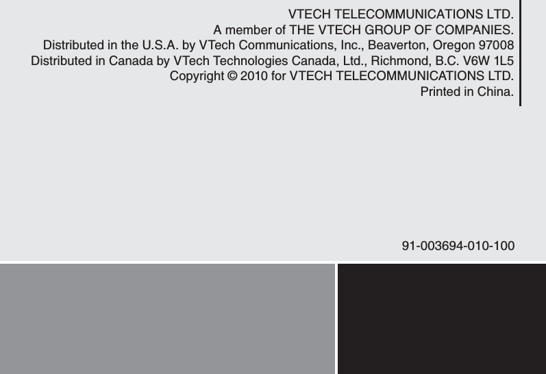 VTECH TELECOMMUNICATIONS LTD.A member of THE VTECH GROUP OF COMPANIES.Distributed in the U.S.A. by VTech Communications, Inc., Beaverton, Oregon 97008Distributed in Canada by VTech Technologies Canada, Ltd., Richmond, B.C. V6W 1L5Copyright © 2010 for VTECH TELECOMMUNICATIONS LTD.Printed in China.91-003694-010-100