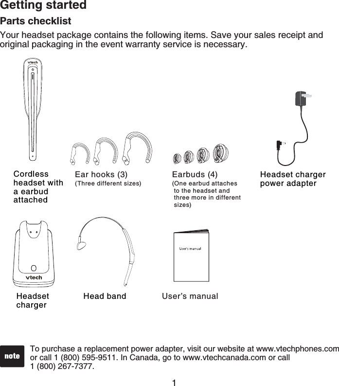 1Parts checklistYour headset package contains the following items. Save your sales receipt and original packaging in the event warranty service is necessary.User’s manualTo purchase a replacement power adapter, visit our website at www.vtechphones.com or call 1 (800) 595-9511. In Canada, go to www.vtechcanada.com or call    1 (800) 267-7377.Cordless headset with a earbud attachedHeadset chargerHeadset charger power adapterHead bandGetting startedEar hooks (3)(Three different sizes)Earbuds (4)(One earbud attaches  to the headset and  three more in different  sizes)