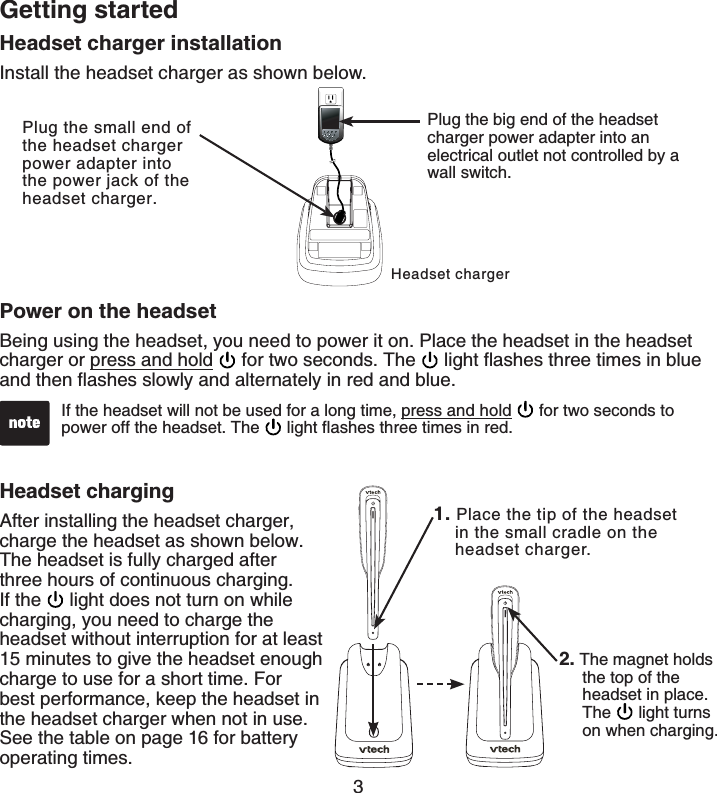 3Getting startedHeadset charger installationInstall the headset charger as shown below.Headset chargerPlug the small end of the headset charger power adapter into the power jack of the headset charger.Plug the big end of the headset charger power adapter into an electrical outlet not controlled by a wall switch.Power on the headsetBeing using the headset, you need to power it on. Place the headset in the headset charger or press and hold  for two seconds. The  NKIJVƀCUJGUVJTGGVKOGUKPDNWGCPFVJGPƀCUJGUUNQYN[CPFCNVGTPCVGN[KPTGFCPFDNWGHeadset chargingAfter installing the headset charger, charge the headset as shown below. The headset is fully charged after three hours of continuous charging. If the  light does not turn on while charging, you need to charge the headset without interruption for at least 15 minutes to give the headset enough charge to use for a short time. For best performance, keep the headset in the headset charger when not in use. See the table on page 16 for battery operating times.If the headset will not be used for a long time, press and hold  for two seconds to power off the headset. The  NKIJVƀCUJGUVJTGGVKOGUKPTGF1. Place the tip of the headset     in the small cradle on the     headset charger.2. The magnet holds      the top of the         headset in place.      The  light turns on when charging.