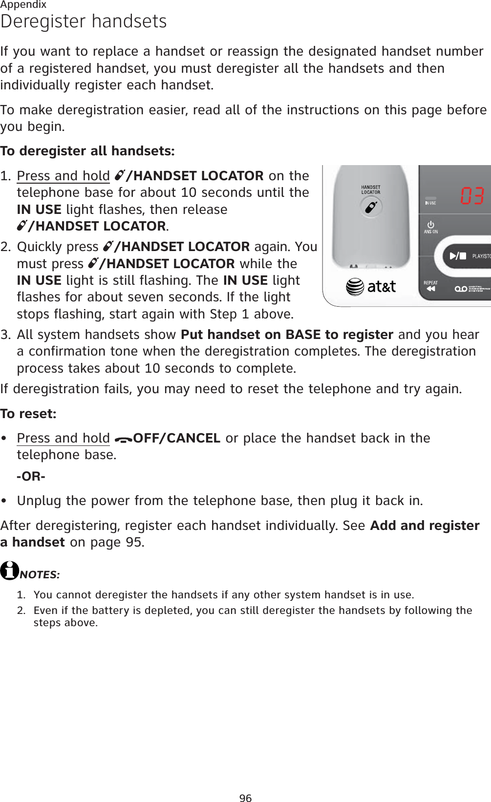 96AppendixDeregister handsetsIf you want to replace a handset or reassign the designated handset number of a registered handset, you must deregister all the handsets and then individually register each handset.To make deregistration easier, read all of the instructions on this page before you begin. To deregister all handsets:Press and hold /HANDSET LOCATOR on the telephone base for about 10 seconds until the IN USE light flashes, then release /HANDSET LOCATOR.Quickly press  /HANDSET LOCATOR again. You must press  /HANDSET LOCATOR while the IN USE light is still flashing. The IN USE light flashes for about seven seconds.If the light stops flashing, start again with Step 1 above.All system handsets show Put handset on BASE to register and you hear a confirmation tone when the deregistration completes. The deregistration process takes about 10 seconds to complete.If deregistration fails, you may need to reset the telephone and try again.To reset:Press and hold OFF/CANCEL or place the handset back in the telephone base. -OR-Unplug the power from the telephone base, then plug it back in.After deregistering, register each handset individually. See Add and register a handset on page 95.NOTES:You cannot deregister the handsets if any other system handset is in use.Even if the battery is depleted, you can still deregister the handsets by following the steps above.1.2.3.••1.2.