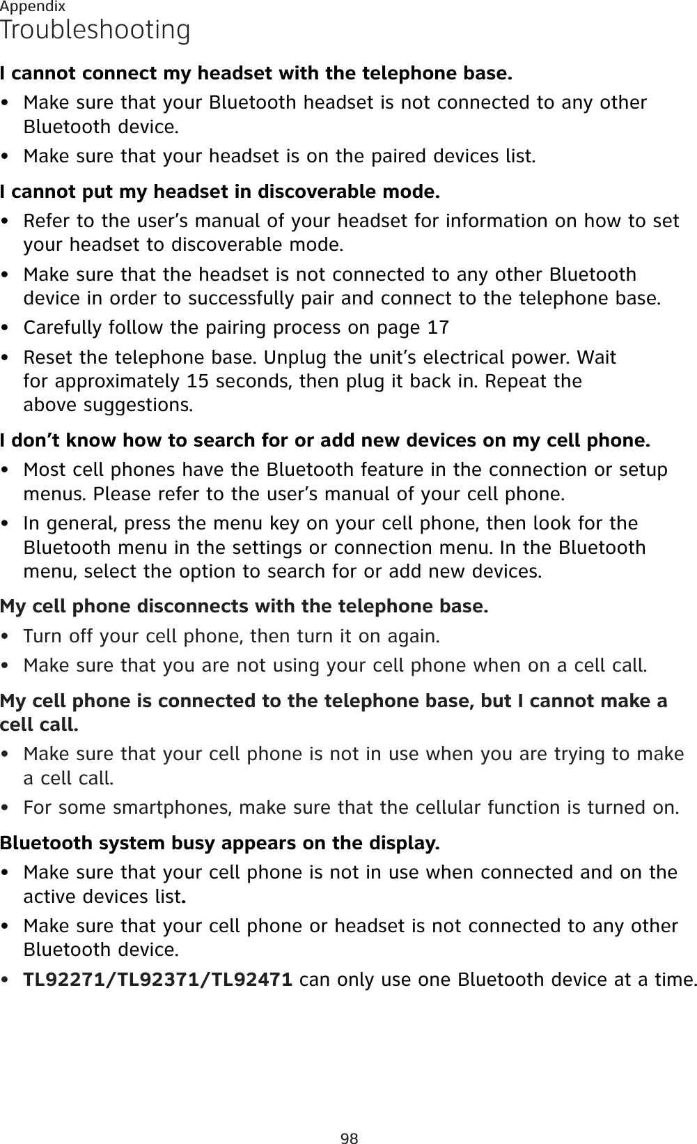 98AppendixTroubleshootingI cannot connect my headset with the telephone base.Make sure that your Bluetooth headset is not connected to any other Bluetooth device.Make sure that your headset is on the paired devices list.I cannot put my headset in discoverable mode.Refer to the user’s manual of your headset for information on how to set your headset to discoverable mode.Make sure that the headset is not connected to any other Bluetooth device in order to successfully pair and connect to the telephone base.Carefully follow the pairing process on page 17Reset the telephone base. Unplug the unit’s electrical power. Wait for approximately 15 seconds, then plug it back in. Repeat the above suggestions.I don’t know how to search for or add new devices on my cell phone.Most cell phones have the Bluetooth feature in the connection or setup menus. Please refer to the user’s manual of your cell phone.In general, press the menu key on your cell phone, then look for the Bluetooth menu in the settings or connection menu. In the Bluetooth menu, select the option to search for or add new devices.My cell phone disconnects with the telephone base.Turn off your cell phone, then turn it on again.Make sure that you are not using your cell phone when on a cell call.My cell phone is connected to the telephone base, but I cannot make a cell call.Make sure that your cell phone is not in use when you are trying to make a cell call.For some smartphones, make sure that the cellular function is turned on.Bluetooth system busy appears on the display.Make sure that your cell phone is not in use when connected and on the active devices list.Make sure that your cell phone or headset is not connected to any other Bluetooth device.TL92271/TL92371/TL92471 can only use one Bluetooth device at a time.•••••••••••••••