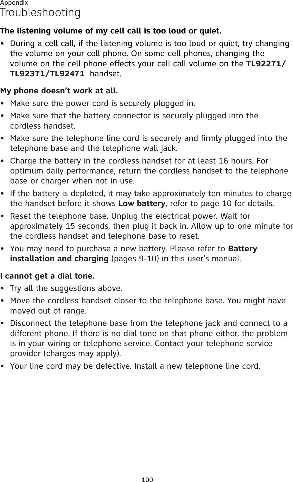 100AppendixTroubleshootingThe listening volume of my cell call is too loud or quiet.During a cell call, if the listening volume is too loud or quiet, try changing the volume on your cell phone. On some cell phones, changing the volume on the cell phone effects your cell call volume on the TL92271/TL92371/TL92471 handset.My phone doesn’t work at all.Make sure the power cord is securely plugged in.Make sure that the battery connector is securely plugged into the cordless handset.Make sure the telephone line cord is securely and firmly plugged into the telephone base and the telephone wall jack.Charge the battery in the cordless handset for at least 16 hours. For optimum daily performance, return the cordless handset to the telephone base or charger when not in use.If the battery is depleted, it may take approximately ten minutes to charge the handset before it shows Low battery, refer to page 10 for details.Reset the telephone base. Unplug the electrical power. Wait for approximately 15 seconds, then plug it back in. Allow up to one minute for the cordless handset and telephone base to reset.You may need to purchase a new battery. Please refer to Battery installation and charging (pages 9-10) in this user’s manual.I cannot get a dial tone.Try all the suggestions above.Move the cordless handset closer to the telephone base. You might have moved out of range.Disconnect the telephone base from the telephone jack and connect to a different phone. If there is no dial tone on that phone either, the problem is in your wiring or telephone service. Contact your telephone service provider (charges may apply).Your line cord may be defective. Install a new telephone line cord.••••••••••••