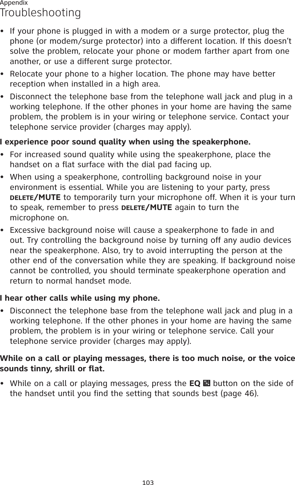 103AppendixTroubleshootingIf your phone is plugged in with a modem or a surge protector, plug the phone (or modem/surge protector) into a different location. If this doesn’t solve the problem, relocate your phone or modem farther apart from one another, or use a different surge protector.Relocate your phone to a higher location. The phone may have better reception when installed in a high area.Disconnect the telephone base from the telephone wall jack and plug in a working telephone. If the other phones in your home are having the same problem, the problem is in your wiring or telephone service. Contact your telephone service provider (charges may apply).I experience poor sound quality when using the speakerphone.For increased sound quality while using the speakerphone, place the handset on a flat surface with the dial pad facing up.When using a speakerphone, controlling background noise in your environment is essential. While you are listening to your party, press DELETE/MUTE to temporarily turn your microphone off. When it is your turn to speak, remember to press DELETE/MUTE again to turn the microphone on.Excessive background noise will cause a speakerphone to fade in and out. Try controlling the background noise by turning off any audio devices near the speakerphone. Also, try to avoid interrupting the person at the other end of the conversation while they are speaking. If background noise cannot be controlled, you should terminate speakerphone operation and return to normal handset mode.I hear other calls while using my phone.Disconnect the telephone base from the telephone wall jack and plug in a working telephone. If the other phones in your home are having the same problem, the problem is in your wiring or telephone service. Call your telephone service provider (charges may apply).While on a call or playing messages, there is too much noise, or the voice sounds tinny, shrill or flat.While on a call or playing messages, press the EQ   button on the side of the handset until you find the setting that sounds best (page 46).••••••••