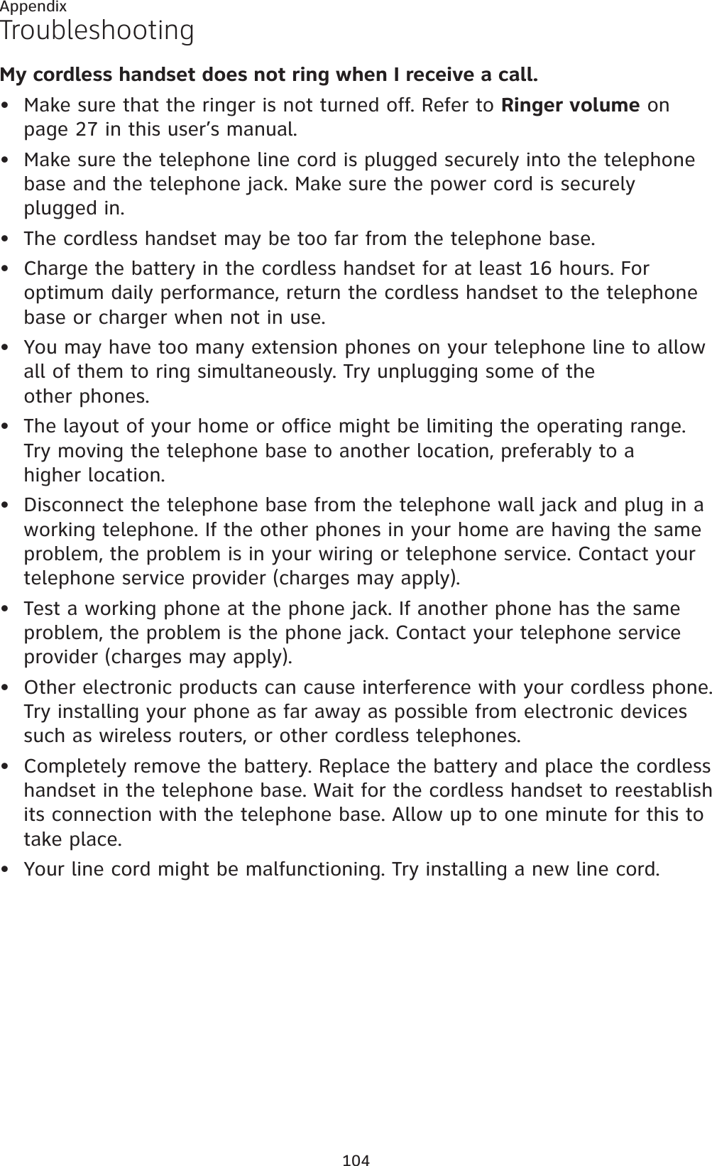 104AppendixTroubleshootingMy cordless handset does not ring when I receive a call.Make sure that the ringer is not turned off. Refer to Ringer volume on page 27 in this user’s manual.Make sure the telephone line cord is plugged securely into the telephone base and the telephone jack. Make sure the power cord is securely plugged in.The cordless handset may be too far from the telephone base.Charge the battery in the cordless handset for at least 16 hours. For optimum daily performance, return the cordless handset to the telephone base or charger when not in use.You may have too many extension phones on your telephone line to allow all of them to ring simultaneously. Try unplugging some of the other phones.The layout of your home or office might be limiting the operating range. Try moving the telephone base to another location, preferably to a higher location.Disconnect the telephone base from the telephone wall jack and plug in a working telephone. If the other phones in your home are having the same problem, the problem is in your wiring or telephone service. Contact your telephone service provider (charges may apply).Test a working phone at the phone jack. If another phone has the same problem, the problem is the phone jack. Contact your telephone service provider (charges may apply).Other electronic products can cause interference with your cordless phone. Try installing your phone as far away as possible from electronic devices such as wireless routers, or other cordless telephones.Completely remove the battery. Replace the battery and place the cordless handset in the telephone base. Wait for the cordless handset to reestablish its connection with the telephone base. Allow up to one minute for this to take place.Your line cord might be malfunctioning. Try installing a new line cord.•••••••••••