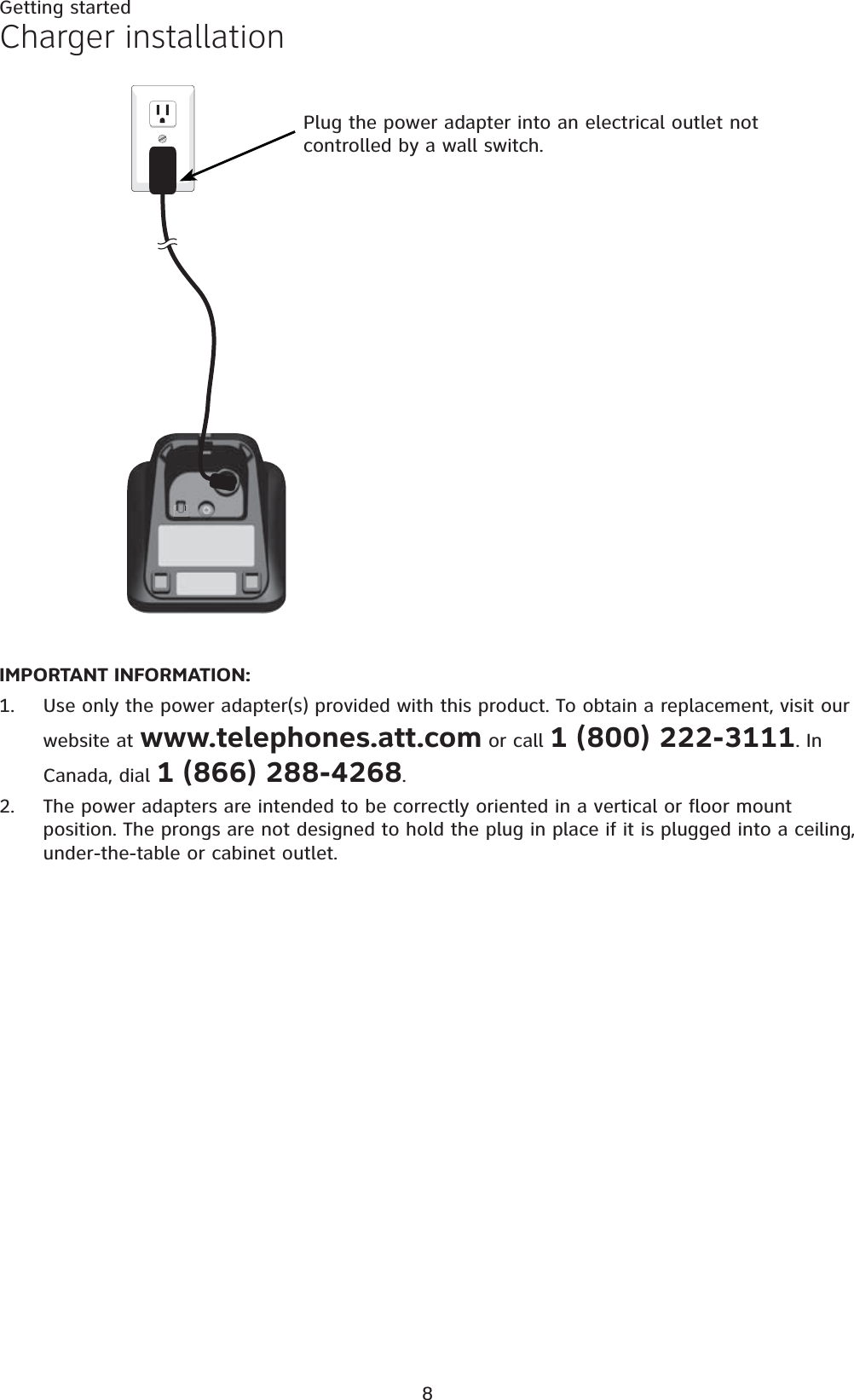 8Getting startedIMPORTANT INFORMATION:Use only the power adapter(s) provided with this product. To obtain a replacement, visit our website at www.telephones.att.com or call 1 (800) 222-3111. In Canada, dial 1 (866) 288-4268.The power adapters are intended to be correctly oriented in a vertical or floor mount position. The prongs are not designed to hold the plug in place if it is plugged into a ceiling, under-the-table or cabinet outlet.1.2.Charger installationPlug the power adapter into an electrical outlet not controlled by a wall switch.