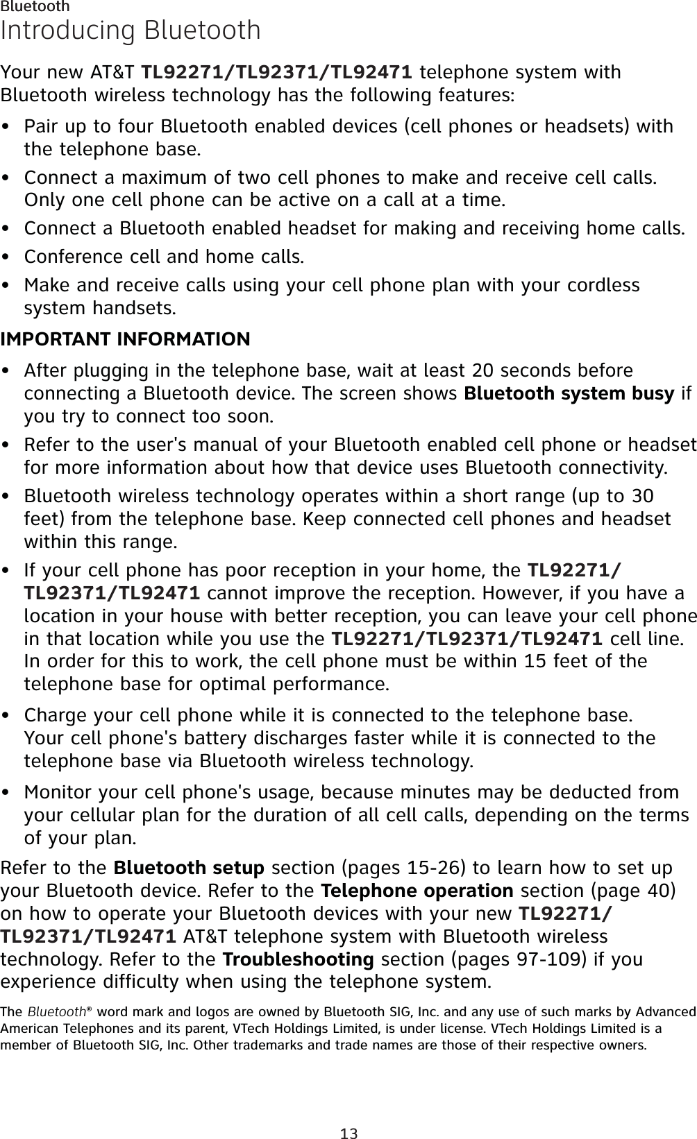 13BluetoothIntroducing BluetoothYour new AT&amp;T TL92271/TL92371/TL92471 telephone system with Bluetooth wireless technology has the following features:Pair up to four Bluetooth enabled devices (cell phones or headsets) with the telephone base.Connect a maximum of two cell phones to make and receive cell calls. Only one cell phone can be active on a call at a time.Connect a Bluetooth enabled headset for making and receiving home calls.Conference cell and home calls.Make and receive calls using your cell phone plan with your cordless system handsets. IMPORTANT INFORMATIONAfter plugging in the telephone base, wait at least 20 seconds before connecting a Bluetooth device. The screen shows Bluetooth system busy if you try to connect too soon.Refer to the user&apos;s manual of your Bluetooth enabled cell phone or headset for more information about how that device uses Bluetooth connectivity.Bluetooth wireless technology operates within a short range (up to 30 feet) from the telephone base. Keep connected cell phones and headset within this range.If your cell phone has poor reception in your home, the TL92271/TL92371/TL92471 cannot improve the reception. However, if you have a location in your house with better reception, you can leave your cell phone in that location while you use the TL92271/TL92371/TL92471 cell line. In order for this to work, the cell phone must be within 15 feet of the telephone base for optimal performance.Charge your cell phone while it is connected to the telephone base. Your cell phone&apos;s battery discharges faster while it is connected to the telephone base via Bluetooth wireless technology.Monitor your cell phone&apos;s usage, because minutes may be deducted from your cellular plan for the duration of all cell calls, depending on the terms of your plan.Refer to the Bluetooth setup section (pages 15-26) to learn how to set up your Bluetooth device. Refer to the Telephone operation section (page 40)on how to operate your Bluetooth devices with your new TL92271/TL92371/TL92471 AT&amp;T telephone system with Bluetooth wireless technology. Refer to the Troubleshooting section (pages 97-109) if you experience difficulty when using the telephone system.The Bluetooth® word mark and logos are owned by Bluetooth SIG, Inc. and any use of such marks by Advanced American Telephones and its parent, VTech Holdings Limited, is under license. VTech Holdings Limited is a member of Bluetooth SIG, Inc. Other trademarks and trade names are those of their respective owners.•••••••••••Bluetooth