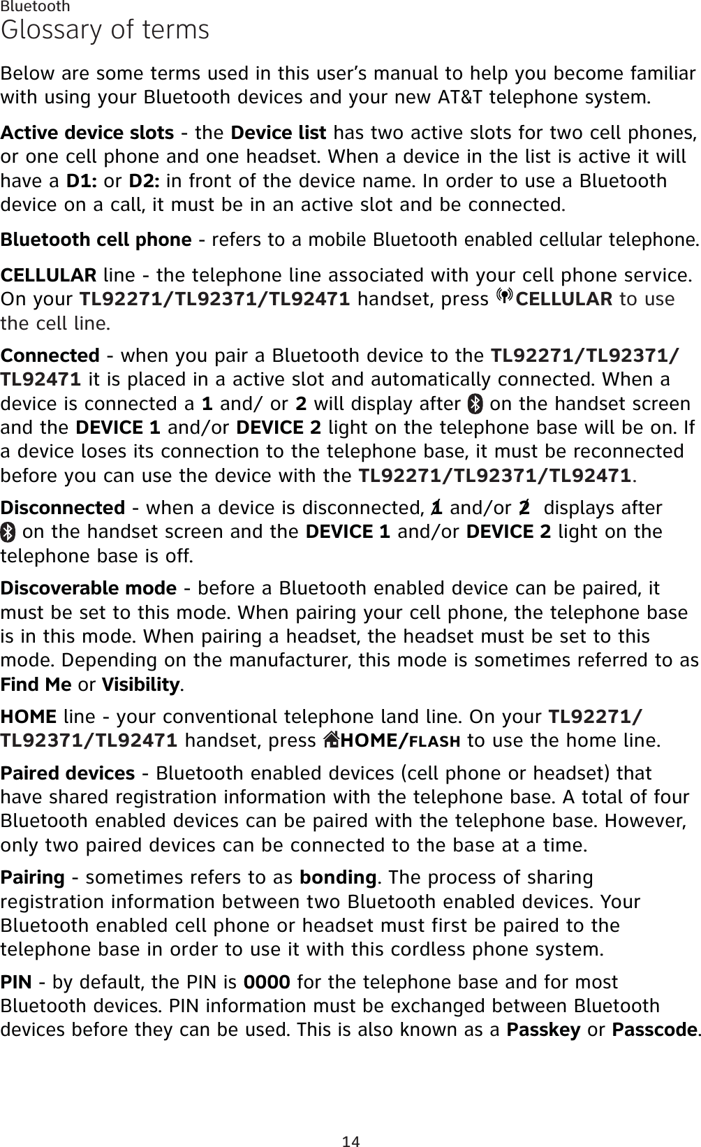 14BluetoothGlossary of termsBelow are some terms used in this user’s manual to help you become familiar with using your Bluetooth devices and your new AT&amp;T telephone system. Active device slots - the Device list has two active slots for two cell phones, or one cell phone and one headset. When a device in the list is active it will have a D1: or D2: in front of the device name. In order to use a Bluetooth device on a call, it must be in an active slot and be connected.Bluetooth cell phone - refers to a mobile Bluetooth enabled cellular telephone.CELLULAR line - the telephone line associated with your cell phone service. On your TL92271/TL92371/TL92471 handset, press  CELLULAR to use the cell line.Connected - when you pair a Bluetooth device to the TL92271/TL92371/TL92471 it is placed in a active slot and automatically connected. When a device is connected a 1 and/ or 2 will display after   on the handset screen and the DEVICE 1 and/or DEVICE 2 light on the telephone base will be on. If a device loses its connection to the telephone base, it must be reconnected before you can use the device with the TL92271/TL92371/TL92471.Disconnected - when a device is disconnected, 1 and/or 2  displays after  on the handset screen and the DEVICE 1 and/or DEVICE 2 light on the telephone base is off.Discoverable mode - before a Bluetooth enabled device can be paired, it must be set to this mode. When pairing your cell phone, the telephone base is in this mode. When pairing a headset, the headset must be set to this mode. Depending on the manufacturer, this mode is sometimes referred to as Find Me or Visibility.HOME line - your conventional telephone land line. On your TL92271/TL92371/TL92471 handset, press  HOME/FLASH to use the home line.Paired devices - Bluetooth enabled devices (cell phone or headset) that have shared registration information with the telephone base. A total of four Bluetooth enabled devices can be paired with the telephone base. However, only two paired devices can be connected to the base at a time.Pairing - sometimes refers to as bonding. The process of sharing registration information between two Bluetooth enabled devices. Your Bluetooth enabled cell phone or headset must first be paired to the telephone base in order to use it with this cordless phone system.PIN - by default, the PIN is 0000 for the telephone base and for most Bluetooth devices. PIN information must be exchanged between Bluetooth devices before they can be used. This is also known as a Passkey or Passcode.//