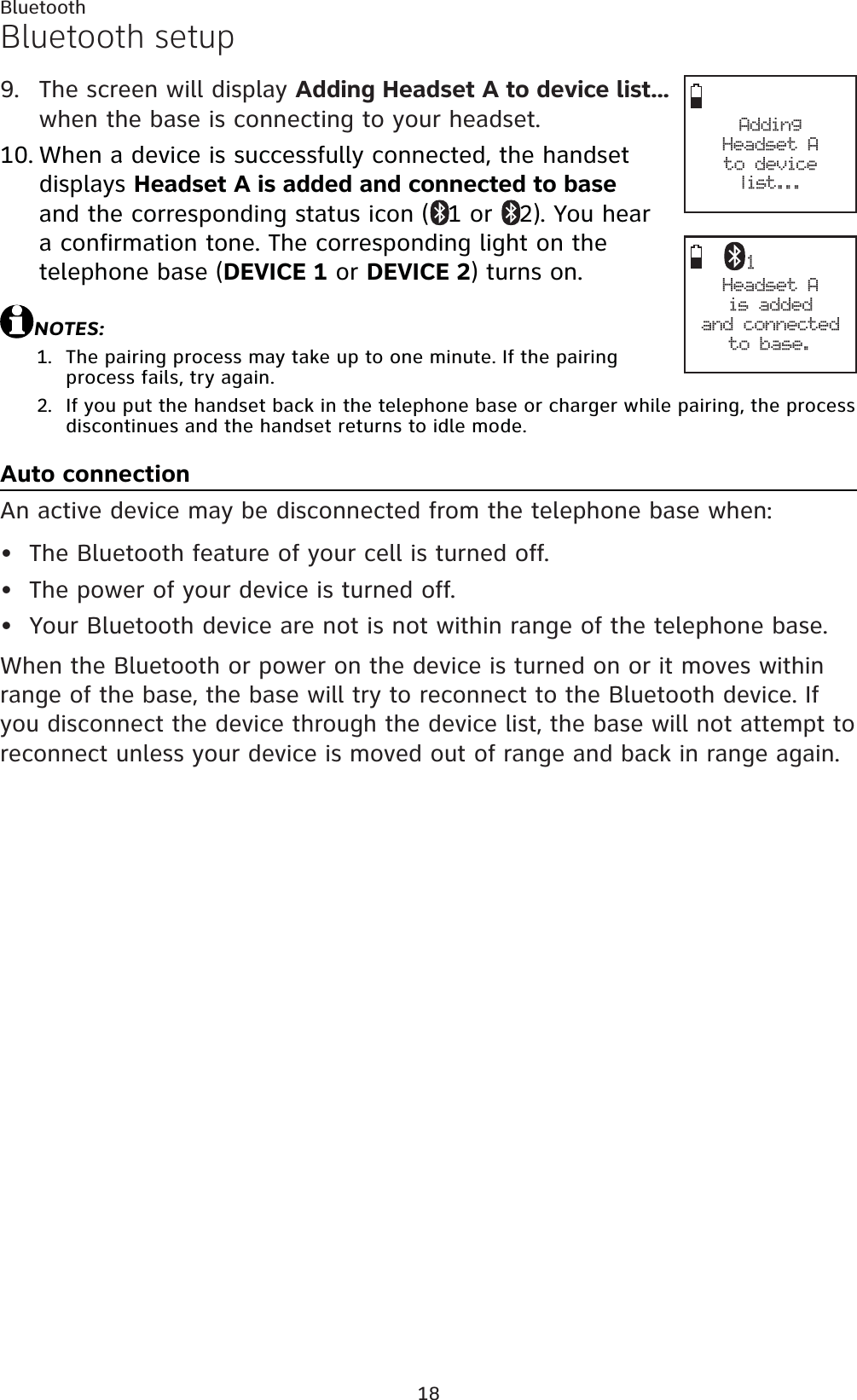 18BluetoothBluetooth setupThe screen will display Adding Headset A to device list...when the base is connecting to your headset.When a device is successfully connected, the handset displays Headset A is added and connected to baseand the corresponding status icon ( 1 or  2). You hear a confirmation tone. The corresponding light on the telephone base (DEVICE 1 or DEVICE 2) turns on.NOTES:The pairing process may take up to one minute. If the pairing process fails, try again.If you put the handset back in the telephone base or charger while pairing, the process discontinues and the handset returns to idle mode.Auto connectionAn active device may be disconnected from the telephone base when:The Bluetooth feature of your cell is turned off.The power of your device is turned off.Your Bluetooth device are not is not within range of the telephone base.When the Bluetooth or power on the device is turned on or it moves within range of the base, the base will try to reconnect to the Bluetooth device. If you disconnect the device through the device list, the base will not attempt to reconnect unless your device is moved out of range and back in range again.9.10.1.2.•••Adding Headset A to devicelist...Headset Ais added and connectedto base.1