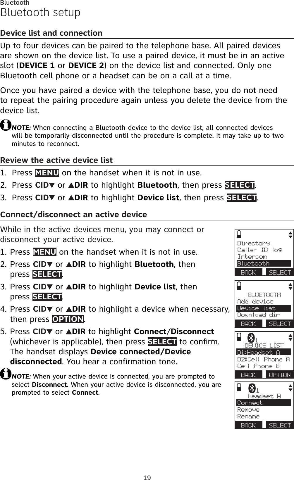 19BluetoothBluetooth setupDevice list and connectionUp to four devices can be paired to the telephone base. All paired devices are shown on the device list. To use a paired device, it must be in an active slot (DEVICE 1 or DEVICE 2) on the device list and connected. Only one Bluetooth cell phone or a headset can be on a call at a time.Once you have paired a device with the telephone base, you do not need to repeat the pairing procedure again unless you delete the device from the device list.NOTE: When connecting a Bluetooth device to the device list, all connected devices will be temporarily disconnected until the procedure is complete. It may take up to two minutes to reconnect.Review the active device listPress MENU on the handset when it is not in use.Press CID  or  DIR to highlight Bluetooth, then press SELECT.Press CID  or  DIR to highlight Device list, then press SELECT.Connect/disconnect an active deviceWhile in the active devices menu, you may connect or disconnect your active device.Press MENU on the handset when it is not in use.Press CID  or  DIR to highlight Bluetooth, then press SELECT.Press CID  or  DIR to highlight Device list, then press SELECT.Press CID  or  DIR to highlight a device when necessary, then press OPTION.Press CID  or  DIRto highlight Connect/Disconnect(whichever is applicable), then press SELECT to confirm. The handset displays Device connected/Device disconnected. You hear a confirmation tone.NOTE: When your active device is connected, you are prompted to select Disconnect. When your active device is disconnected, you are prompted to select Connect.1.2.3.1.2.3.4.5.BLUETOOTHAdd device Device listDownload dirBACK SELECTDirectoryCaller ID logIntercomBluetoothBACK SELECTDEVICE LISTD1:Headset AD2:Cell Phone ACell Phone BBACK OPTION1Headset AConnectRemoveRenameBACK SELECT1