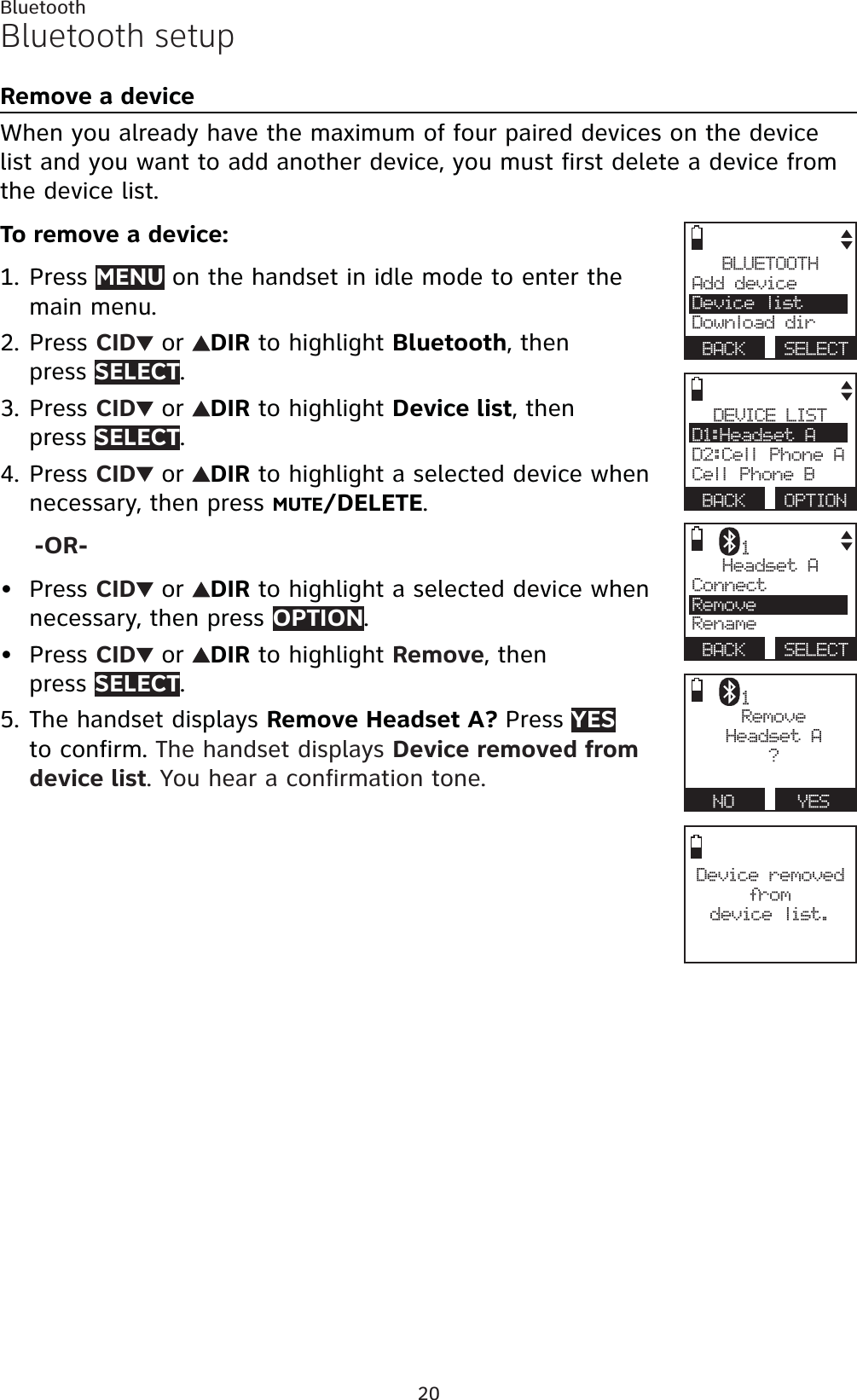 20BluetoothBluetooth setupRemove a deviceWhen you already have the maximum of four paired devices on the device list and you want to add another device, you must first delete a device from the device list.To remove a device:Press MENU on the handset in idle mode to enter the main menu.Press CID  or  DIR to highlight Bluetooth, then press SELECT.Press CID  or  DIR to highlight Device list, then press SELECT.Press CID  or  DIR to highlight a selected device when necessary, then press MUTE/DELETE.-OR-Press CID  or  DIR to highlight a selected device when necessary, then press OPTION.Press CID  or  DIR to highlight Remove, then press SELECT.The handset displays Remove Headset A? Press YESto confirm. The handset displays Device removed from device list. You hear a confirmation tone.1.2.3.4.••5.BLUETOOTHAdd device Device listDownload dirBACK SELECTDevice removed from device list.DEVICE LISTD1:Headset AD2:Cell Phone ACell Phone BBACK OPTIONHeadset AConnect RemoveRenameBACK SELECT1RemoveHeadset A?NO   YES1