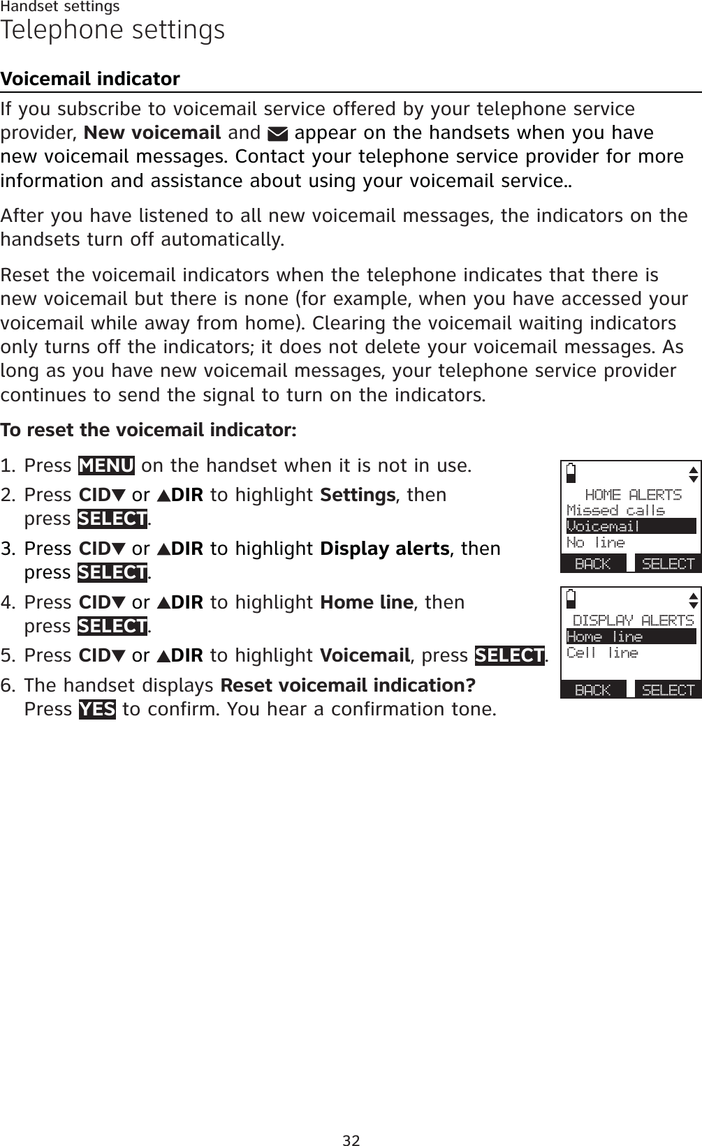 32Handset settingsTelephone settingsVoicemail indicatorIf you subscribe to voicemail service offered by your telephone service provider, New voicemail andappear on the handsets when you have new voicemail messages. Contact your telephone service provider for more information and assistance about using your voicemail service..After you have listened to all new voicemail messages, the indicators on the handsets turn off automatically.Reset the voicemail indicators when the telephone indicates that there is new voicemail but there is none (for example, when you have accessed your voicemail while away from home). Clearing the voicemail waiting indicators only turns off the indicators; it does not delete your voicemail messages. As long as you have new voicemail messages, your telephone service provider continues to send the signal to turn on the indicators.To reset the voicemail indicator:Press MENU on the handset when it is not in use.Press CID or DIR to highlight Settings, thenpress SELECT.Press CID or DIR to highlight Display alerts, then press SELECT.Press CID or DIR to highlight Home line, thenpress SELECT.Press CID or DIR to highlight Voicemail, press SELECT.The handset displays Reset voicemail indication?Press YES to confirm. You hear a confirmation tone.1.2.3.4.5.6.HOME ALERTSMissed callsVoicemailNo lineBACK SELECTDISPLAY ALERTSHome lineCell lineBACK SELECT