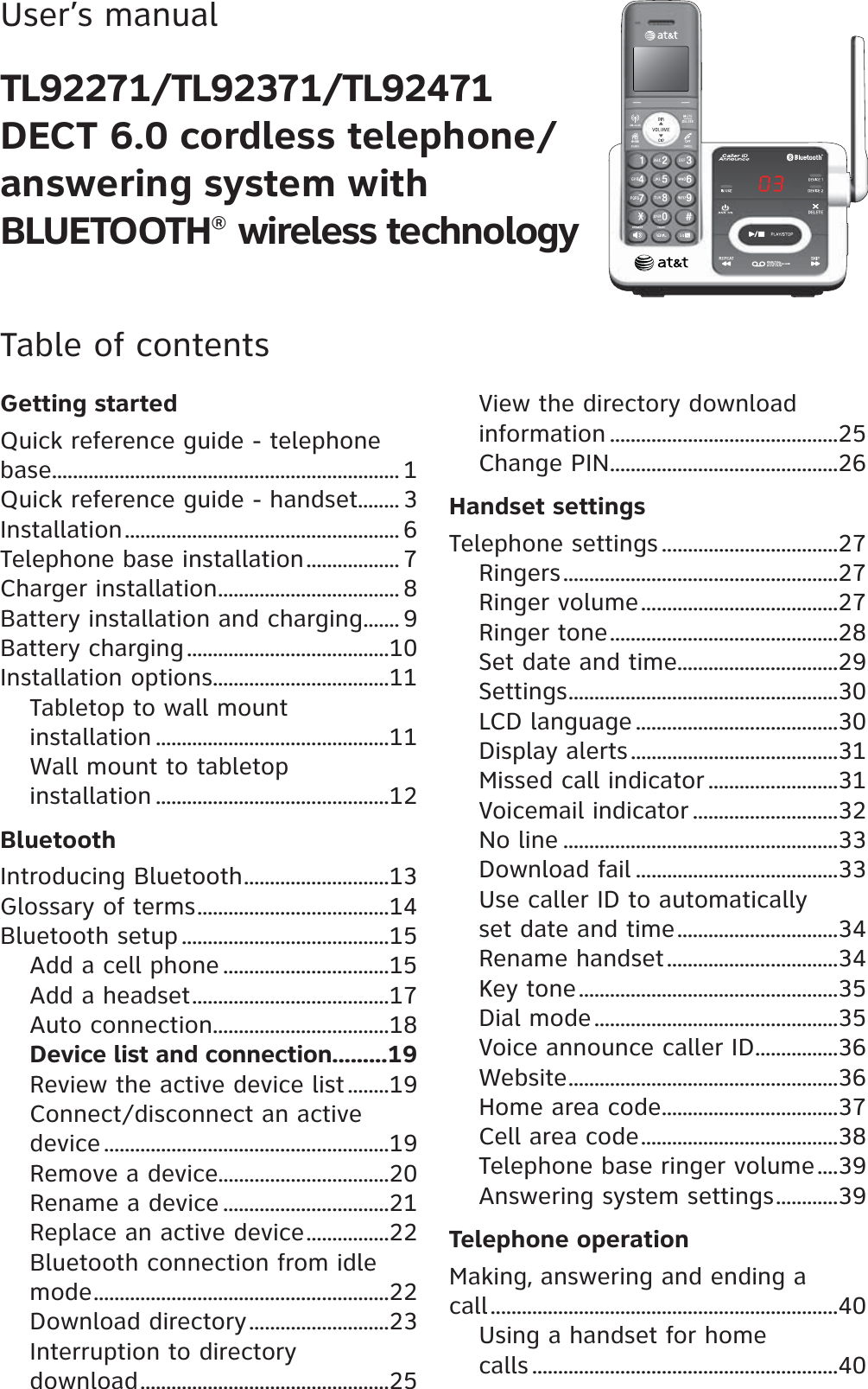 User’s manualTL92271/TL92371/TL92471DECT 6.0 cordless telephone/answering system with BLUETOOTH® wireless technologyTable of contentsGetting startedQuick reference guide - telephone base................................................................... 1Quick reference guide - handset........ 3Installation..................................................... 6Telephone base installation.................. 7Charger installation................................... 8Battery installation and charging....... 9Battery charging.......................................10Installation options..................................11Tabletop to wall mount installation .............................................11Wall mount to tabletop installation .............................................12BluetoothIntroducing Bluetooth............................13Glossary of terms.....................................14Bluetooth setup ........................................15Add a cell phone ................................15Add a headset......................................17Auto connection..................................18Device list and connection.........19Review the active device list ........19Connect/disconnect an active device .......................................................19Remove a device.................................20Rename a device ................................21Replace an active device................22Bluetooth connection from idle mode.........................................................22Download directory...........................23Interruption to directory download................................................25View the directory download information ............................................25Change PIN............................................26Handset settingsTelephone settings ..................................27Ringers.....................................................27Ringer volume......................................27Ringer tone............................................28Set date and time...............................29Settings....................................................30LCD language .......................................30Display alerts........................................31Missed call indicator .........................31Voicemail indicator ............................32No line .....................................................33Download fail .......................................33Use caller ID to automatically set date and time...............................34Rename handset.................................34Key tone..................................................35Dial mode...............................................35Voice announce caller ID................36Website....................................................36Home area code..................................37Cell area code......................................38Telephone base ringer volume....39Answering system settings............39Telephone operationMaking, answering and ending a call...................................................................40Using a handset for home calls ...........................................................40