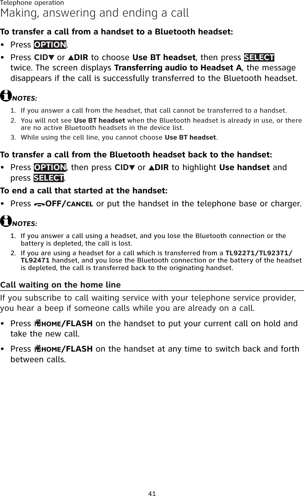 41Telephone operationMaking, answering and ending a callTo transfer a call from a handset to a Bluetooth headset:Press OPTION.Press CID or DIR to choose Use BT headset, then press SELECTtwice. The screen displays Transferring audio to Headset A, the message disappears if the call is successfully transferred to the Bluetooth headset.NOTES:If you answer a call from the headset, that call cannot be transferred to a handset.You will not see Use BT headset when the Bluetooth headset is already in use, or there are no active Bluetooth headsets in the device list.While using the cell line, you cannot choose Use BT headset.To transfer a call from the Bluetooth headset back to the handset:Press OPTION, then press CID or DIR to highlight Use handset and press SELECT.To end a call that started at the handset:Press  OFF/CANCEL or put the handset in the telephone base or charger.NOTES:If you answer a call using a headset, and you lose the Bluetooth connection or the battery is depleted, the call is lost.If you are using a headset for a call which is transferred from a TL92271/TL92371/TL92471 handset, and you lose the Bluetooth connection or the battery of the headset is depleted, the call is transferred back to the originating handset.Call waiting on the home lineIf you subscribe to call waiting service with your telephone service provider, you hear a beep if someone calls while you are already on a call.Press  HOME/FLASH on the handset to put your current call on hold and take the new call.Press  HOME/FLASH on the handset at any time to switch back and forth between calls.••1.2.3.••1.2.••
