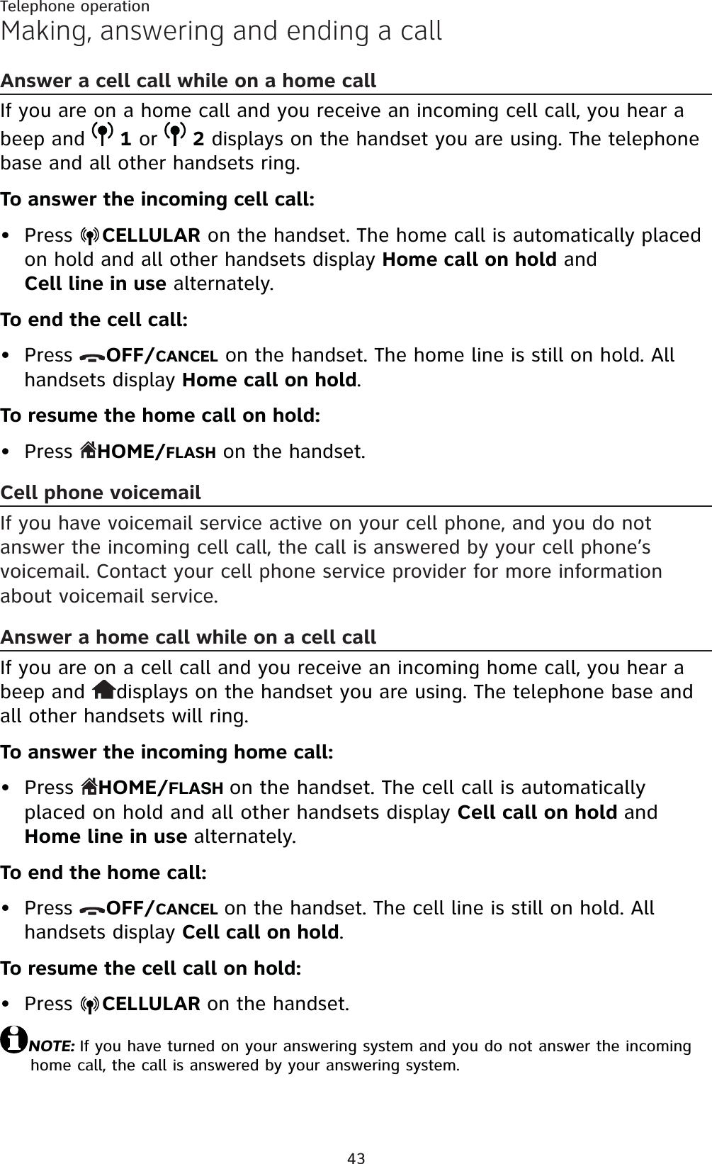 43Telephone operationMaking, answering and ending a callAnswer a cell call while on a home callIf you are on a home call and you receive an incoming cell call, you hear a beep and  1 or  2 displays on the handset you are using. The telephone base and all other handsets ring.To answer the incoming cell call:Press  CELLULAR on the handset. The home call is automatically placed on hold and all other handsets display Home call on hold and Cell line in use alternately.To end the cell call:Press  OFF/CANCEL on the handset. The home line is still on hold. All handsets display Home call on hold.To resume the home call on hold:Press  HOME/FLASH on the handset.Cell phone voicemailIf you have voicemail service active on your cell phone, and you do not answer the incoming cell call, the call is answered by your cell phone’s voicemail. Contact your cell phone service provider for more information about voicemail service.Answer a home call while on a cell callIf you are on a cell call and you receive an incoming home call, you hear a beep and  displays on the handset you are using. The telephone base and all other handsets will ring.To answer the incoming home call:Press  HOME/FLASH on the handset. The cell call is automatically placed on hold and all other handsets display Cell call on hold andHome line in use alternately.To end the home call:Press  OFF/CANCEL on the handset. The cell line is still on hold. All handsets display Cell call on hold.To resume the cell call on hold:Press  CELLULAR on the handset.NOTE: If you have turned on your answering system and you do not answer the incoming home call, the call is answered by your answering system.••••••