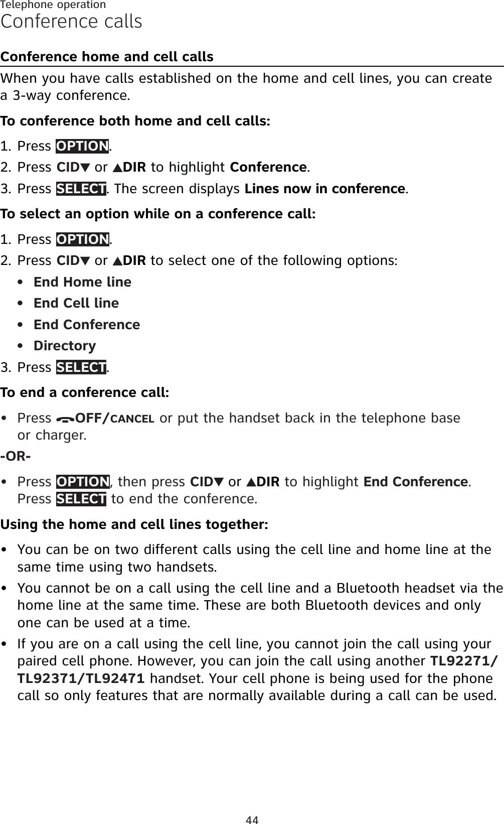 44Telephone operationConference callsConference home and cell callsWhen you have calls established on the home and cell lines, you can create a 3-way conference.To conference both home and cell calls:Press OPTION.Press CID or DIR to highlight Conference.Press SELECT. The screen displays Lines now in conference.To select an option while on a conference call:PressOPTION.Press CID or DIR to select one of the following options:End Home lineEnd Cell lineEnd ConferenceDirectoryPress SELECT.To end a conference call:Press  OFF/CANCEL or put the handset back in the telephone base or charger.-OR-Press OPTION, then press CID or DIR to highlight End Conference.Press SELECT to end the conference.Using the home and cell lines together:You can be on two different calls using the cell line and home line at the same time using two handsets.You cannot be on a call using the cell line and a Bluetooth headset via the home line at the same time. These are both Bluetooth devices and only one can be used at a time.If you are on a call using the cell line, you cannot join the call using your paired cell phone. However, you can join the call using another TL92271/TL92371/TL92471 handset. Your cell phone is being used for the phone call so only features that are normally available during a call can be used.1.2.3.1.2.••••3.•••••