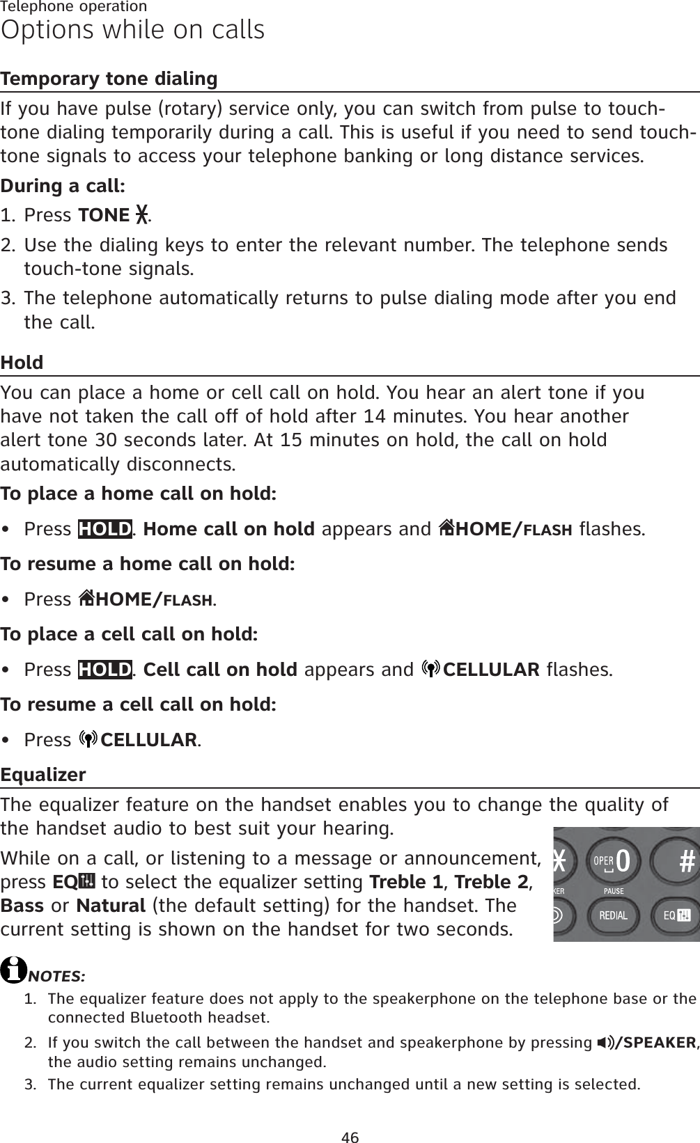 46Telephone operationOptions while on callsTemporary tone dialingIf you have pulse (rotary) service only, you can switch from pulse to touch-tone dialing temporarily during a call. This is useful if you need to send touch-tone signals to access your telephone banking or long distance services.During a call:Press TONE  .Use the dialing keys to enter the relevant number. The telephone sends touch-tone signals.The telephone automatically returns to pulse dialing mode after you end the call.HoldYou can place a home or cell call on hold. You hear an alert tone if you have not taken the call off of hold after 14 minutes. You hear another alert tone 30 seconds later. At 15 minutes on hold, the call on hold automatically disconnects.To place a home call on hold:Press HOLD.Home call on hold appears and  HOME/FLASH flashes.To resume a home call on hold:Press  HOME/FLASH.To place a cell call on hold:Press HOLD.Cell call on hold appears and  CELLULAR flashes.To resume a cell call on hold:Press  CELLULAR.EqualizerThe equalizer feature on the handset enables you to change the quality of the handset audio to best suit your hearing.While on a call, or listening to a message or announcement, press EQ  to select the equalizer setting Treble 1, Treble 2,Bass or Natural (the default setting) for the handset. The current setting is shown on the handset for two seconds.NOTES:The equalizer feature does not apply to the speakerphone on the telephone base or the connected Bluetooth headset.If you switch the call between the handset and speakerphone by pressing  /SPEAKER,the audio setting remains unchanged.The current equalizer setting remains unchanged until a new setting is selected.1.2.3.••••1.2.3.