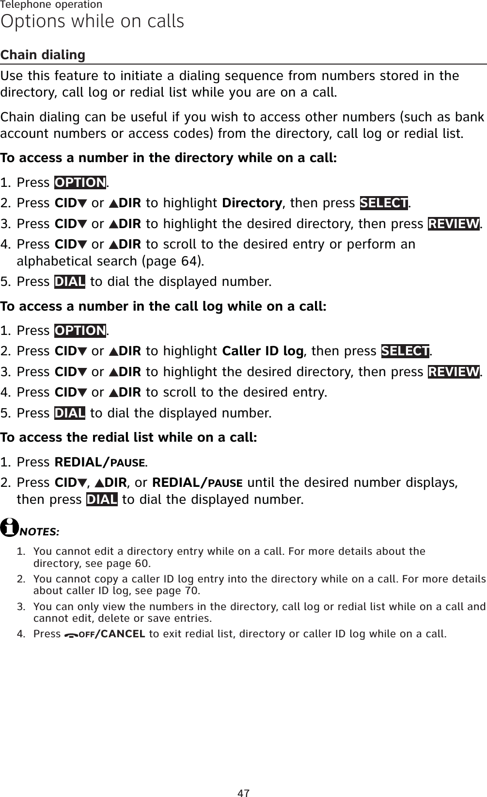 47Telephone operationOptions while on callsChain dialingUse this feature to initiate a dialing sequence from numbers stored in the directory, call log or redial list while you are on a call. Chain dialing can be useful if you wish to access other numbers (such as bank account numbers or access codes) from the directory, call log or redial list.To access a number in the directory while on a call:Press OPTION.Press CID or DIR to highlight Directory, then press SELECT.Press CID or DIR to highlight the desired directory, then press REVIEW.Press CID or DIR to scroll to the desired entry or perform an alphabetical search (page 64).Press DIAL to dial the displayed number.To access a number in the call log while on a call:Press OPTION.Press CID or DIR to highlight Caller ID log, then press SELECT.Press CID or DIR to highlight the desired directory, then press REVIEW.Press CID or DIR to scroll to the desired entry.Press DIAL to dial the displayed number.To access the redial list while on a call:Press REDIAL/PAUSE.Press CID ,DIR,orREDIAL/PAUSE until the desired number displays, then press DIAL to dial the displayed number.NOTES:You cannot edit a directory entry while on a call. For more details about the directory, see page 60.You cannot copy a caller ID log entry into the directory while on a call. For more details about caller ID log, see page 70.You can only view the numbers in the directory, call log or redial list while on a call and cannot edit, delete or save entries.Press OFF/CANCEL to exit redial list, directory or caller ID log while on a call.1.2.3.4.5.1.2.3.4.5.1.2.1.2.3.4.