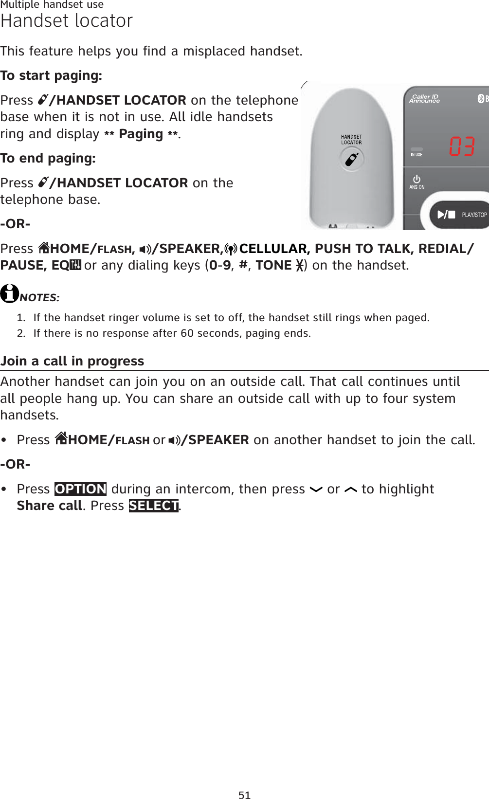 51Handset locatorThis feature helps you find a misplaced handset.To start paging:Press  /HANDSET LOCATOR on the telephone base when it is not in use. All idle handsets ring and display ** Paging **.To end paging:Press  /HANDSET LOCATOR on the telephone base.-OR-Press  HOME/FLASH,/SPEAKER, CELLULAR, PUSH TO TALK, REDIAL/PAUSE, EQor any dialing keys (0-9,#,TONE ) on the handset.NOTES:If the handset ringer volume is set to off, the handset still rings when paged.If there is no response after 60 seconds, paging ends.Join a call in progressAnother handset can join you on an outside call. That call continues until all people hang up. You can share an outside call with up to four system handsets.Press  HOME/FLASH or /SPEAKER on another handset to join the call.-OR-Press OPTION during an intercom, then press   or   to highlight Share call. Press SELECT.1.2.••Multiple handset use