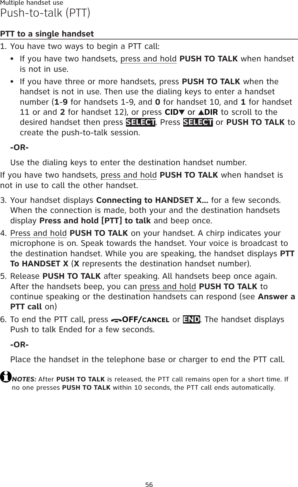 56Multiple handset usePush-to-talk (PTT)PTT to a single handsetYou have two ways to begin a PTT call:If you have two handsets, press and hold PUSH TO TALK when handset is not in use.If you have three or more handsets, press PUSH TO TALK when the handset is not in use. Then use the dialing keys to enter a handset number (1-9 for handsets 1-9, and 0 for handset 10, and 1 for handset 11 or and 2 for handset 12), or press CID  or  DIR to scroll to the desired handset then press SELECT. Press SELECT or PUSH TO TALK to create the push-to-talk session.-OR-Use the dialing keys to enter the destination handset number.If you have two handsets, press and hold PUSH TO TALK when handset is not in use to call the other handset.Your handset displays Connecting to HANDSET X... for a few seconds. When the connection is made, both your and the destination handsets display Press and hold [PTT] to talk and beep once.Press and hold PUSH TO TALK on your handset. A chirp indicates your microphone is on. Speak towards the handset. Your voice is broadcast to the destination handset. While you are speaking, the handset displays PTT To HANDSET X (X represents the destination handset number).Release PUSH TO TALK after speaking. All handsets beep once again. After the handsets beep, you can press and hold PUSH TO TALK to continue speaking or the destination handsets can respond (see Answer a PTT call on)To end the PTT call, press  OFF/CANCEL or END. The handset displays Push to talk Ended for a few seconds.-OR-Place the handset in the telephone base or charger to end the PTT call.NOTES: After PUSH TO TALK is released, the PTT call remains open for a short time. If no one presses PUSH TO TALK within 10 seconds, the PTT call ends automatically.1.••3.4.5.6.