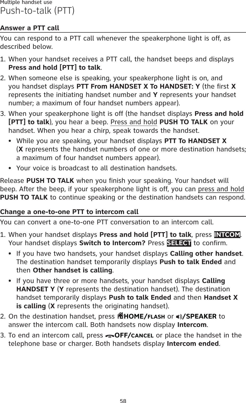 58Multiple handset usePush-to-talk (PTT)Answer a PTT callYou can respond to a PTT call whenever the speakerphone light is off, as described below.When your handset receives a PTT call, the handset beeps and displays Press and hold [PTT] to talk.When someone else is speaking, your speakerphone light is on, and you handset displays PTT From HANDSET X To HANDSET: Y (the first Xrepresents the initiating handset number and Y represents your handset number; a maximum of four handset numbers appear).When your speakerphone light is off (the handset displays Press and hold [PTT] to talk), you hear a beep. Press and hold PUSH TO TALK on your handset. When you hear a chirp, speak towards the handset.While you are speaking, your handset displays PTT To HANDSET X(X represents the handset numbers of one or more destination handsets; a maximum of four handset numbers appear).Your voice is broadcast to all destination handsets.Release PUSH TO TALK when you finish your speaking. Your handset will beep. After the beep, if your speakerphone light is off, you can press and holdPUSH TO TALK to continue speaking or the destination handsets can respond.Change a one-to-one PTT to intercom callYou can convert a one-to-one PTT conversation to an intercom call.When your handset displays Press and hold [PTT] to talk, press INTCOM.Your handset displays Switch to Intercom? Press SELECT to confirm.If you have two handsets, your handset displays Calling other handset.The destination handset temporarily displays Push to talk Ended and then Other handset is calling.If you have three or more handsets, your handset displays CallingHANDSET Y (Y represents the destination handset). The destination handset temporarily displays Push to talk Ended and then Handset X is calling (X represents the originating handset).On the destination handset, press  HOME/FLASH or  /SPEAKER to answer the intercom call. Both handsets now display Intercom.To end an intercom call, press  OFF/CANCEL or place the handset in the telephone base or charger. Both handsets display Intercom ended.1.2.3.••1.••2.3.