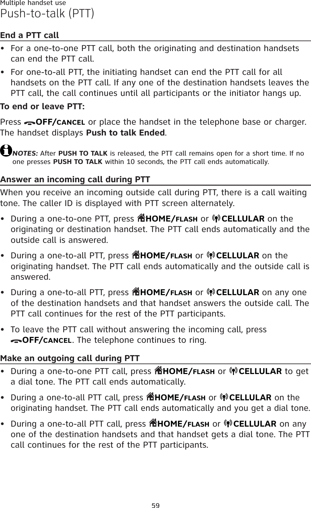 59Multiple handset usePush-to-talk (PTT)End a PTT callFor a one-to-one PTT call, both the originating and destination handsets can end the PTT call.For one-to-all PTT, the initiating handset can end the PTT call for all handsets on the PTT call. If any one of the destination handsets leaves the PTT call, the call continues until all participants or the initiator hangs up.To end or leave PTT:Press  OFF/CANCEL or place the handset in the telephone base or charger. The handset displays Push to talk Ended.NOTES: After PUSH TO TALK is released, the PTT call remains open for a short time. If no one presses PUSH TO TALK within 10 seconds, the PTT call ends automatically.Answer an incoming call during PTTWhen you receive an incoming outside call during PTT, there is a call waitingtone. The caller ID is displayed with PTT screen alternately.During a one-to-one PTT, press  HOME/FLASH or CELLULAR on the originating or destination handset. The PTT call ends automatically and the outside call is answered.During a one-to-all PTT, press  HOME/FLASH or  CELLULAR on the originating handset. The PTT call ends automatically and the outside call is answered.During a one-to-all PTT, press  HOME/FLASH or  CELLULAR on any one of the destination handsets and that handset answers the outside call. The PTT call continues for the rest of the PTT participants.To leave the PTT call without answering the incoming call, press OFF/CANCEL. The telephone continues to ring.Make an outgoing call during PTTDuring a one-to-one PTT call, press  HOME/FLASH or  CELLULAR to get a dial tone. The PTT call ends automatically.During a one-to-all PTT call, press  HOME/FLASH or  CELLULAR on the originating handset. The PTT call ends automatically and you get a dial tone.During a one-to-all PTT call, press  HOME/FLASH or  CELLULAR on any one of the destination handsets and that handset gets a dial tone. The PTT call continues for the rest of the PTT participants.•••••••••