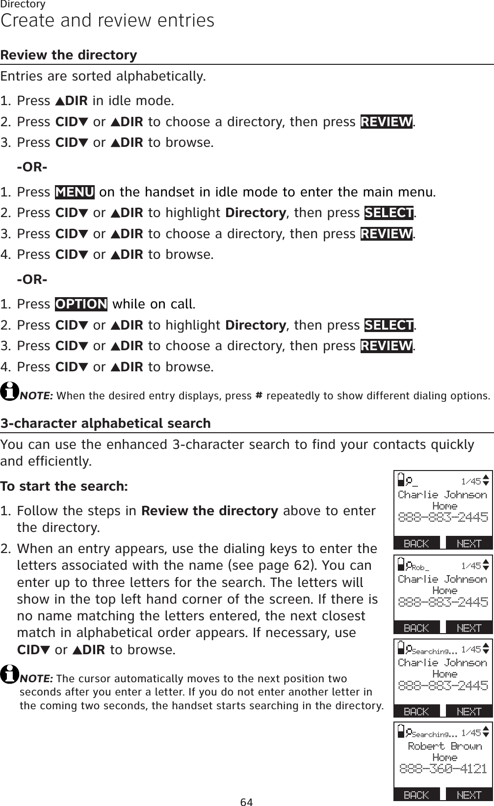 64DirectoryCreate and review entriesReview the directoryEntries are sorted alphabetically.Press  DIR in idle mode.Press CID  or  DIR to choose a directory, then press REVIEW.Press CID  or  DIR to browse.-OR-Press MENU on the handset in idle mode to enter the main menu.Press CID  or  DIR to highlight Directory, then press SELECT.Press CID  or  DIR to choose a directory, then press REVIEW.Press CID  or  DIR to browse.-OR-Press OPTION while on call.Press CID  or  DIR to highlight Directory, then press SELECT.Press CID  or  DIR to choose a directory, then press REVIEW.Press CID  or  DIR to browse.NOTE:When the desired entry displays, press # repeatedly to show different dialing options.3-character alphabetical searchYou can use the enhanced 3-character search to find your contacts quickly and efficiently.To start the search:Follow the steps in Review the directory above to enter the directory.When an entry appears, use the dialing keys to enter the letters associated with the name (see page 62). You can enter up to three letters for the search. The letters will show in the top left hand corner of the screen. If there is no name matching the letters entered, the next closest match in alphabetical order appears. If necessary, useCID  or  DIR to browse.NOTE:The cursor automatically moves to the next position two seconds after you enter a letter. If you do not enter another letter in the coming two seconds, the handset starts searching in the directory.1.2.3.1.2.3.4.1.2.3.4.1.2._Charlie JohnsonHome888-883-2445BACK   NEXT1/45Searching...Charlie JohnsonHome888-883-2445BACK   NEXT1/45Rob _Charlie JohnsonHome888-883-2445BACK   NEXT1/45Searching...Robert BrownHome888-360-4121BACK   NEXT1/45