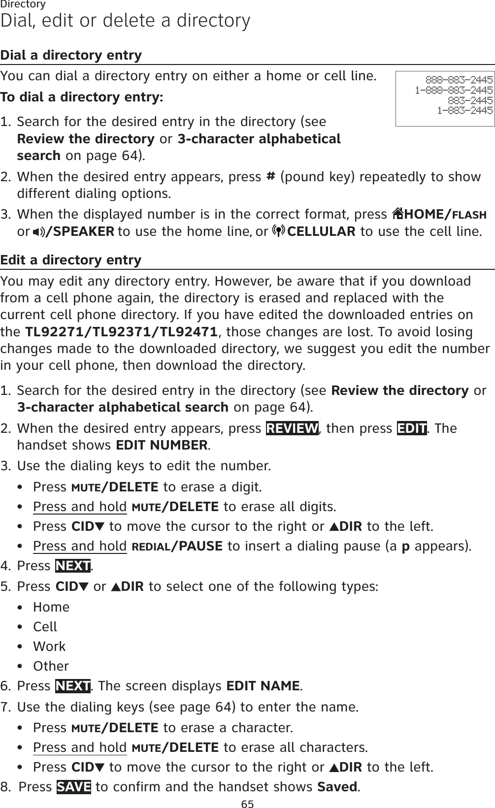 65DirectoryDial, edit or delete a directoryDial a directory entryYou can dial a directory entry on either a home or cell line.To dial a directory entry:Search for the desired entry in the directory (see Review the directory or 3-character alphabetical search on page 64).When the desired entry appears, press # (pound key) repeatedly to show different dialing options.When the displayed number is in the correct format, press  HOME/FLASHor /SPEAKER to use the home line,or CELLULAR to use the cell line.Edit a directory entryYou may edit any directory entry. However, be aware that if you download from a cell phone again, the directory is erased and replaced with the current cell phone directory. If you have edited the downloaded entries on the TL92271/TL92371/TL92471, those changes are lost. To avoid losing changes made to the downloaded directory, we suggest you edit the number in your cell phone, then download the directory.Search for the desired entry in the directory (see Review the directory or 3-character alphabetical search on page 64).When the desired entry appears, press REVIEW, then press EDIT. The handset shows EDIT NUMBER.Use the dialing keys to edit the number.Press MUTE/DELETE to erase a digit.Press and hold MUTE/DELETE to erase all digits.Press CID  to move the cursor to the right or  DIR to the left.Press and hold REDIAL/PAUSE to insert a dialing pause (a p appears).Press NEXT.Press CID  or  DIR to select one of the following types:HomeCellWorkOtherPress NEXT. The screen displays EDIT NAME.Use the dialing keys (see page 64) to enter the name. Press MUTE/DELETE to erase a character.Press and hold MUTE/DELETE to erase all characters.Press CID  to move the cursor to the right or DIR to the left.Press SAVE to confirm and the handset shows Saved.1.2.3.1.2.3.••••4.5.••••6.7.•••8.888-883-24451-888-883-2445883-24451-883-2445