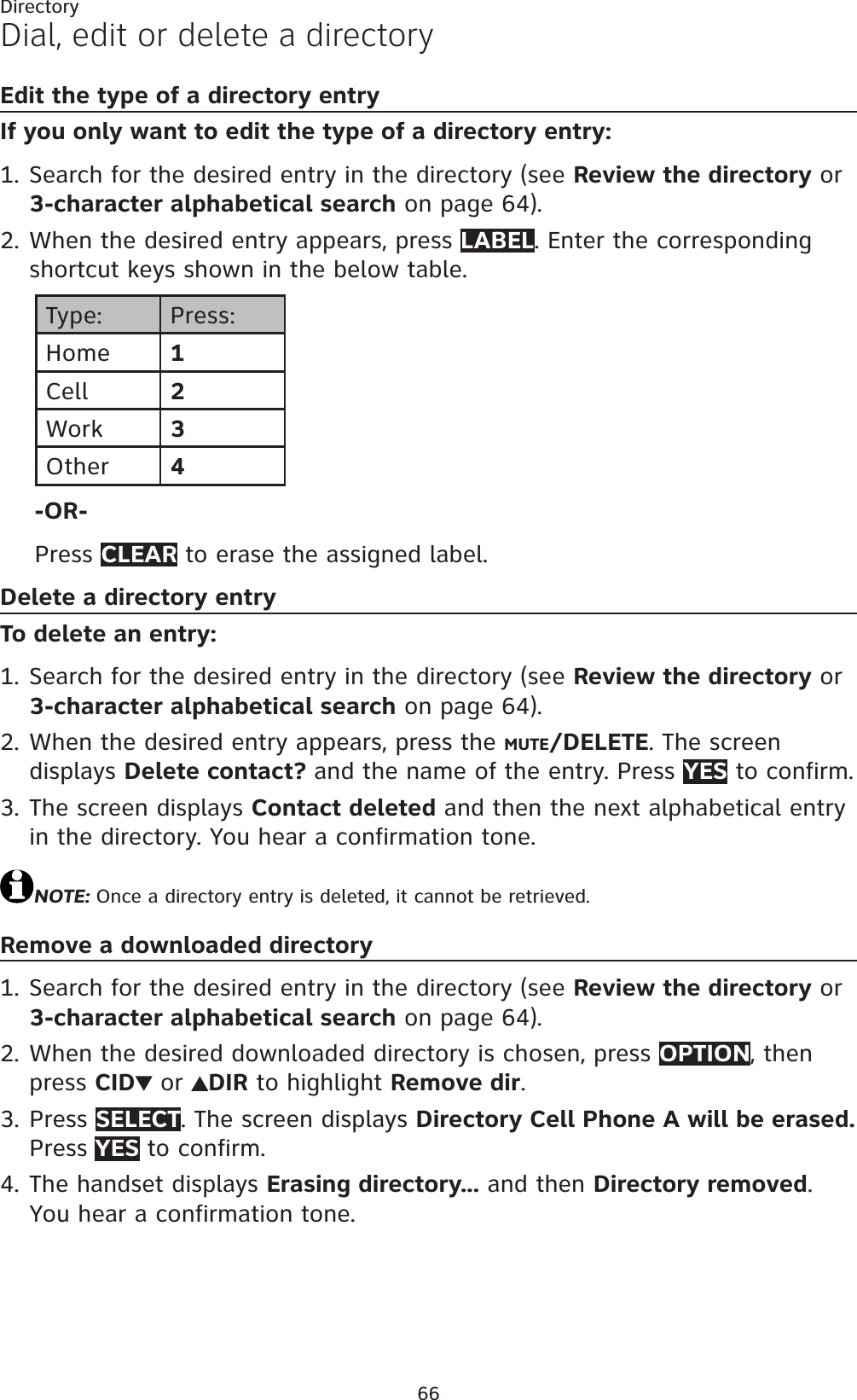66DirectoryDial, edit or delete a directoryEdit the type of a directory entryIf you only want to edit the type of a directory entry:Search for the desired entry in the directory (see Review the directory or 3-character alphabetical search on page 64).When the desired entry appears, press LABEL. Enter the corresponding shortcut keys shown in the below table.Type: Press:Home 1Cell 2Work 3Other 4-OR-Press CLEAR to erase the assigned label.Delete a directory entryTo delete an entry:Search for the desired entry in the directory (see Review the directory or 3-character alphabetical search on page 64).When the desired entry appears, press the MUTE/DELETE. The screen displays Delete contact? and the name of the entry. Press YES to confirm. The screen displays Contact deleted and then the next alphabetical entry in the directory. You hear a confirmation tone.NOTE: Once a directory entry is deleted, it cannot be retrieved.Remove a downloaded directorySearch for the desired entry in the directory (see Review the directory or 3-character alphabetical search on page 64).When the desired downloaded directory is chosen, press OPTION, then press CID  or  DIR to highlight Remove dir.Press SELECT. The screen displays Directory Cell Phone A will be erased. Press YES to confirm.The handset displays Erasing directory... and then Directory removed.You hear a confirmation tone.1.2.1.2.3.1.2.3.4.