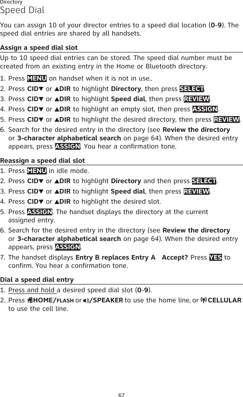 67DirectorySpeed DialYou can assign 10 of your director entries to a speed dial location (0-9). Thespeed dial entries are shared by all handsets.Assign a speed dial slotUp to 10 speed dial entries can be stored. The speed dial number must be created from an existing entry in the Home or Bluetooth directory.Press MENU on handset when it is not in use..Press CID  or  DIR to highlight Directory, then press SELECT.Press CID  or  DIR to highlight Speed dial, then press REVIEW.Press CID  or  DIR to highlight an empty slot, then press ASSIGN.Press CID  or  DIR to highlight the desired directory, then press REVIEW.Search for the desired entry in the directory (see Review the directoryor 3-character alphabetical search on page 64). When the desired entry appears, press ASSIGN. You hear a confirmation tone.Reassign a speed dial slotPress MENU in idle mode.Press CID  or  DIR to highlight Directory and then press SELECT.Press CID  or  DIR to highlight Speed dial, then press REVIEW.Press CID  or  DIR to highlight the desired slot.Press ASSIGN. The handset displays the directory at the current assigned entry.Search for the desired entry in the directory (see Review the directoryor 3-character alphabetical search on page 64). When the desired entry appears, press ASSIGN.The handset displays Entry B replaces Entry A   Accept? Press YES to confirm. You hear a confirmation tone.Dial a speed dial entryPress and hold a desired speed dial slot (0-9).Press  HOME/FLASH or /SPEAKER to use the home line,or CELLULARto use the cell line.1.2.3.4.5.6.1.2.3.4.5.6.7.1.2.
