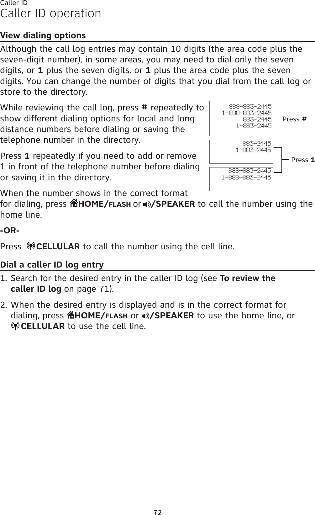 72Caller IDCaller ID operationView dialing optionsAlthough the call log entries may contain 10 digits (the area code plus the seven-digit number), in some areas, you may need to dial only the seven digits, or 1 plus the seven digits, or 1 plus the area code plus the seven digits. You can change the number of digits that you dial from the call log or store to the directory. While reviewing the call log, press # repeatedly to show different dialing options for local and long distance numbers before dialing or saving the telephone number in the directory.Press 1 repeatedly if you need to add or remove 1 in front of the telephone number before dialing or saving it in the directory.When the number shows in the correct format for dialing, press  HOME/FLASH or /SPEAKER to call the number using the home line.-OR-Press  CELLULAR to call the number using the cell line.Dial a caller ID log entrySearch for the desired entry in the caller ID log (see To review the caller ID log on page 71).When the desired entry is displayed and is in the correct format for dialing, press  HOME/FLASHor /SPEAKER to use the home line, orCELLULAR to use the cell line.1.2.888-883-24451-888-883-2445883-24451-883-2445888-883-24451-888-883-2445883-24451-883-2445Press #Press 1