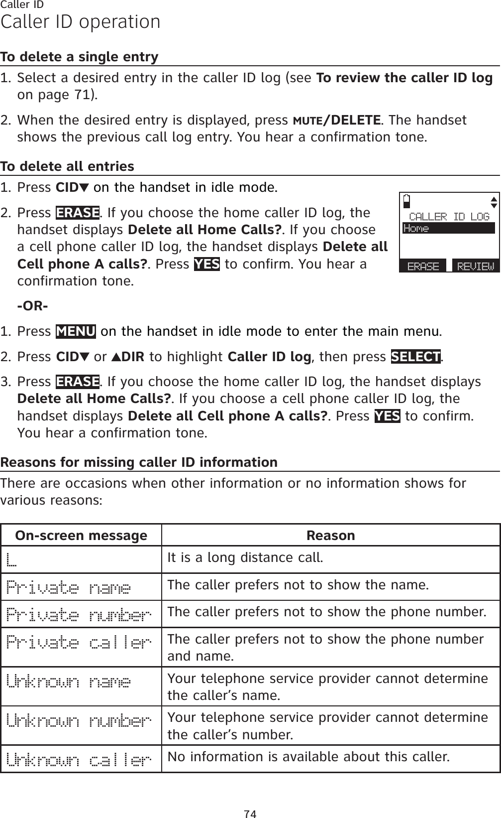 74Caller IDCaller ID operationTo delete a single entrySelect a desired entry in the caller ID log (see To review the caller ID logon page 71).When the desired entry is displayed, press MUTE/DELETE. The handset shows the previous call log entry. You hear a confirmation tone.To delete all entriesPress CID on the handset in idle mode.Press ERASE. If you choose the home caller ID log, the handset displays Delete all Home Calls?. If you choose a cell phone caller ID log, the handset displays Delete all Cell phone A calls?. Press YES to confirm. You hear a confirmation tone.-OR-Press MENU on the handset in idle mode to enter the main menu.Press CID or DIR to highlight Caller ID log, then press SELECT.Press ERASE. If you choose the home caller ID log, the handset displays Delete all Home Calls?. If you choose a cell phone caller ID log, the handset displays Delete all Cell phone A calls?. Press YES to confirm. You hear a confirmation tone.Reasons for missing caller ID informationThere are occasions when other information or no information shows for various reasons:On-screen message ReasonLIt is a long distance call.Private name The caller prefers not to show the name.Private number The caller prefers not to show the phone number.Private caller The caller prefers not to show the phone number and name. Unknown name Your telephone service provider cannot determine the caller’s name.Unknown number Your telephone service provider cannot determine the caller’s number.Unknown caller No information is available about this caller.1.2.1.2.1.2.3.CALLER ID LOGHomeERASE REVIEW