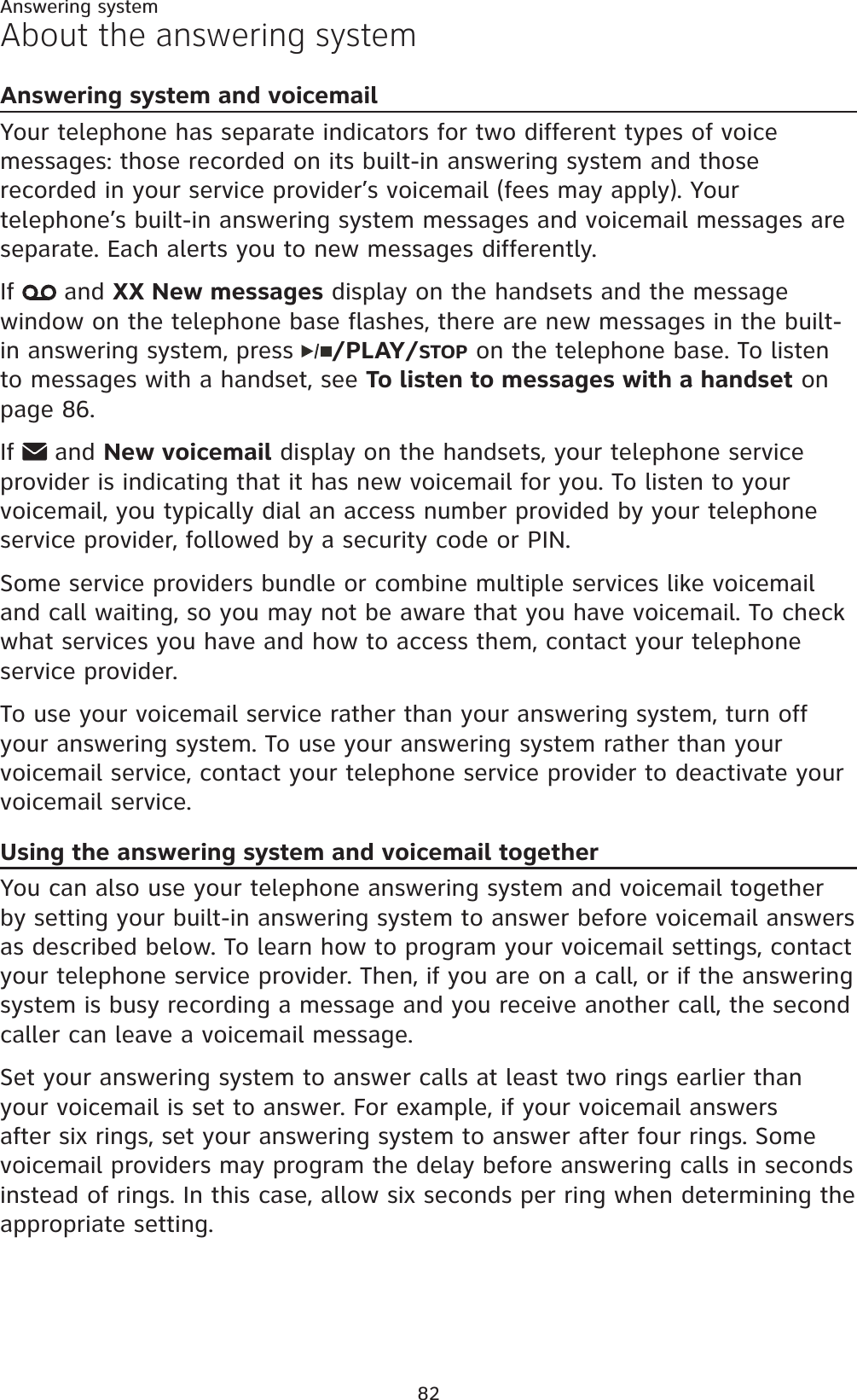 82About the answering systemAnswering system and voicemailYour telephone has separate indicators for two different types of voice messages: those recorded on its built-in answering system and those recorded in your service provider’s voicemail (fees may apply). Your telephone’s built-in answering system messages and voicemail messages are separate. Each alerts you to new messages differently.If  and XX New messages display on the handsets and the message window on the telephone base flashes, there are new messages in the built-in answering system, press  /PLAY/STOP on the telephone base. To listen to messages with a handset, see To listen to messages with a handset on page 86.If  and New voicemail display on the handsets, your telephone service provider is indicating that it has new voicemail for you. To listen to your voicemail, you typically dial an access number provided by your telephone service provider, followed by a security code or PIN.Some service providers bundle or combine multiple services like voicemail and call waiting, so you may not be aware that you have voicemail. To check what services you have and how to access them, contact your telephone service provider.To use your voicemail service rather than your answering system, turn off your answering system. To use your answering system rather than your voicemail service, contact your telephone service provider to deactivate your voicemail service. Using the answering system and voicemail togetherYou can also use your telephone answering system and voicemail together by setting your built-in answering system to answer before voicemail answers as described below. To learn how to program your voicemail settings, contact your telephone service provider. Then, if you are on a call, or if the answering system is busy recording a message and you receive another call, the second caller can leave a voicemail message.Set your answering system to answer calls at least two rings earlier than your voicemail is set to answer. For example, if your voicemail answers after six rings, set your answering system to answer after four rings. Some voicemail providers may program the delay before answering calls in seconds instead of rings. In this case, allow six seconds per ring when determining the appropriate setting.Answering system