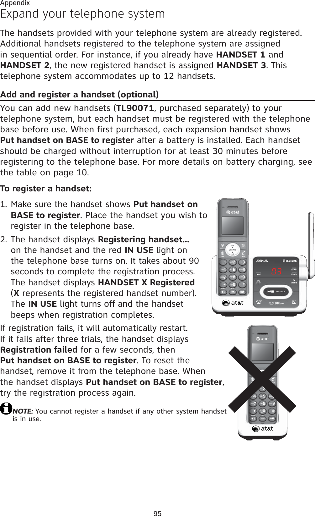 95AppendixExpand your telephone systemThe handsets provided with your telephone system are already registered. Additional handsets registered to the telephone system are assigned in sequential order. For instance, if you already have HANDSET 1 and HANDSET 2, the new registered handset is assigned HANDSET 3. This telephone system accommodates up to 12 handsets.Add and register a handset (optional)You can add new handsets (TL90071, purchased separately) to your telephone system, but each handset must be registered with the telephone base before use. When first purchased, each expansion handset shows Put handset on BASE to register after a battery is installed. Each handset should be charged without interruption for at least 30 minutes before registering to the telephone base. For more details on battery charging, see the table on page 10.To register a handset:Make sure the handset shows Put handset on BASE to register. Place the handset you wish to register in the telephone base.The handset displays Registering handset...on the handset and the red IN USE light onthe telephone base turns on. It takes about 90 seconds to complete the registration process. The handset displays HANDSET X Registered(Xrepresents the registered handset number). The IN USE light turns off and the handsetbeeps when registration completes.If registration fails, it will automatically restart. If it fails after three trials, the handset displays Registration failed for a few seconds, then Put handset on BASE to register. To reset the handset, remove it from the telephone base. When the handset displays Put handset on BASE to register,try the registration process again.NOTE: You cannot register a handset if any other system handset is in use.1.2.