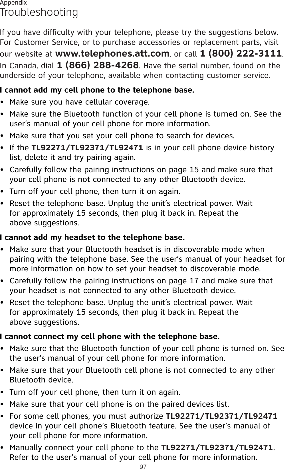 97AppendixTroubleshootingIf you have difficulty with your telephone, please try the suggestions below. For Customer Service, or to purchase accessories or replacement parts, visit our website at www.telephones.att.com, or call 1 (800) 222-3111.In Canada, dial 1 (866) 288-4268. Have the serial number, found on the underside of your telephone, available when contacting customer service.I cannot add my cell phone to the telephone base.Make sure you have cellular coverage.Make sure the Bluetooth function of your cell phone is turned on. See the user’s manual of your cell phone for more information.Make sure that you set your cell phone to search for devices.If the TL92271/TL92371/TL92471 is in your cell phone device history list, delete it and try pairing again.Carefully follow the pairing instructions on page 15 and make sure that your cell phone is not connected to any other Bluetooth device.Turn off your cell phone, then turn it on again.Reset the telephone base. Unplug the unit’s electrical power. Wait for approximately 15 seconds, then plug it back in. Repeat the above suggestions.I cannot add my headset to the telephone base.Make sure that your Bluetooth headset is in discoverable mode when pairing with the telephone base. See the user’s manual of your headset for more information on how to set your headset to discoverable mode.Carefully follow the pairing instructions on page 17 and make sure that your headset is not connected to any other Bluetooth device.Reset the telephone base. Unplug the unit’s electrical power. Wait for approximately 15 seconds, then plug it back in. Repeat the above suggestions.I cannot connect my cell phone with the telephone base.Make sure that the Bluetooth function of your cell phone is turned on. See the user’s manual of your cell phone for more information.Make sure that your Bluetooth cell phone is not connected to any other Bluetooth device.Turn off your cell phone, then turn it on again.Make sure that your cell phone is on the paired devices list.For some cell phones, you must authorize TL92271/TL92371/TL92471device in your cell phone’s Bluetooth feature. See the user’s manual of your cell phone for more information.Manually connect your cell phone to the TL92271/TL92371/TL92471.Refer to the user’s manual of your cell phone for more information.••••••••••••••••
