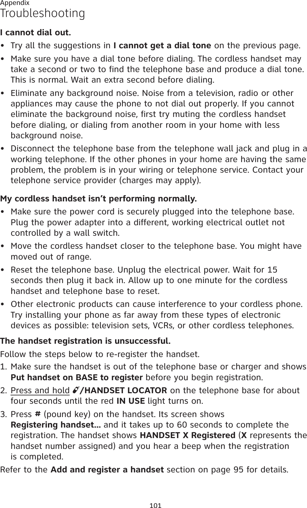 101AppendixTroubleshootingI cannot dial out.Try all the suggestions in I cannot get a dial tone on the previous page.Make sure you have a dial tone before dialing. The cordless handset may take a second or two to find the telephone base and produce a dial tone. This is normal. Wait an extra second before dialing.Eliminate any background noise. Noise from a television, radio or other appliances may cause the phone to not dial out properly. If you cannot eliminate the background noise, first try muting the cordless handset before dialing, or dialing from another room in your home with less background noise.Disconnect the telephone base from the telephone wall jack and plug in a working telephone. If the other phones in your home are having the same problem, the problem is in your wiring or telephone service. Contact your telephone service provider (charges may apply).My cordless handset isn’t performing normally.Make sure the power cord is securely plugged into the telephone base. Plug the power adapter into a different, working electrical outlet not controlled by a wall switch.Move the cordless handset closer to the telephone base. You might have moved out of range.Reset the telephone base. Unplug the electrical power. Wait for 15 seconds then plug it back in. Allow up to one minute for the cordless handset and telephone base to reset.Other electronic products can cause interference to your cordless phone. Try installing your phone as far away from these types of electronic devices as possible: television sets, VCRs, or other cordless telephones.The handset registration is unsuccessful. Follow the steps below to re-register the handset.Make sure the handset is out of the telephone base or charger and shows Put handset on BASE to registerbefore you begin registration.Press and hold /HANDSET LOCATOR on the telephone base for about four seconds until the red IN USE light turns on.Press # (pound key) on the handset. Its screen shows Registering handset... and it takes up to 60 seconds to complete the registration. The handset shows HANDSET X Registered (X represents the handset number assigned) and you hear a beep when the registration is completed.Refer to the Add and register a handset section on page 95 for details.••••••••1.2.3.