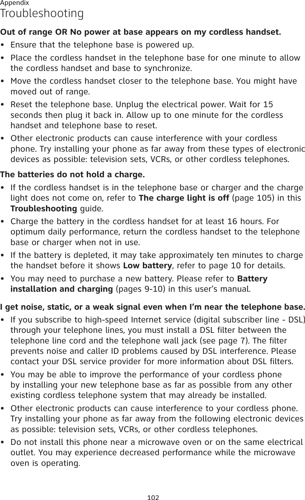102AppendixTroubleshootingOut of range OR No power at base appears on my cordless handset.Ensure that the telephone base is powered up.Place the cordless handset in the telephone base for one minute to allow the cordless handset and base to synchronize.Move the cordless handset closer to the telephone base. You might have moved out of range.Reset the telephone base. Unplug the electrical power. Wait for 15 seconds then plug it back in. Allow up to one minute for the cordless handset and telephone base to reset.Other electronic products can cause interference with your cordless phone. Try installing your phone as far away from these types of electronic devices as possible: television sets, VCRs, or other cordless telephones.The batteries do not hold a charge.If the cordless handset is in the telephone base or charger and the charge light does not come on, refer to The charge light is off (page 105) in this Troubleshooting guide.Charge the battery in the cordless handset for at least 16 hours. For optimum daily performance, return the cordless handset to the telephone base or charger when not in use.If the battery is depleted, it may take approximately ten minutes to charge the handset before it shows Low battery, refer to page 10 for details.You may need to purchase a new battery. Please refer to Battery installation and charging (pages 9-10) in this user’s manual.I get noise, static, or a weak signal even when I’m near the telephone base.If you subscribe to high-speed Internet service (digital subscriber line - DSL) through your telephone lines, you must install a DSL filter between the telephone line cord and the telephone wall jack (see page 7). The filter prevents noise and caller ID problems caused by DSL interference. Please contact your DSL service provider for more information about DSL filters.You may be able to improve the performance of your cordless phone by installing your new telephone base as far as possible from any other existing cordless telephone system that may already be installed.Other electronic products can cause interference to your cordless phone. Try installing your phone as far away from the following electronic devices as possible: television sets, VCRs, or other cordless telephones.Do not install this phone near a microwave oven or on the same electrical outlet. You may experience decreased performance while the microwave oven is operating.•••••••••••••