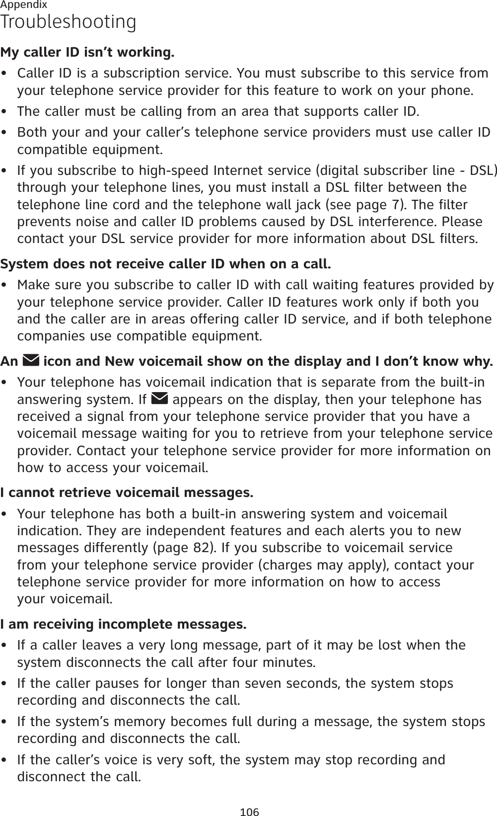 106AppendixTroubleshootingMy caller ID isn’t working.Caller ID is a subscription service. You must subscribe to this service from your telephone service provider for this feature to work on your phone.The caller must be calling from an area that supports caller ID.Both your and your caller’s telephone service providers must use caller ID compatible equipment.If you subscribe to high-speed Internet service (digital subscriber line - DSL) through your telephone lines, you must install a DSL filter between the telephone line cord and the telephone wall jack (see page 7). The filter prevents noise and caller ID problems caused by DSL interference. Please contact your DSL service provider for more information about DSL filters.System does not receive caller ID when on a call.Make sure you subscribe to caller ID with call waiting features provided by your telephone service provider. Caller ID features work only if both you and the caller are in areas offering caller ID service, and if both telephone companies use compatible equipment.An  icon and New voicemail show on the display and I don’t know why.Your telephone has voicemail indication that is separate from the built-in answering system. If   appears on the display, then your telephone has received a signal from your telephone service provider that you have a voicemail message waiting for you to retrieve from your telephone service provider. Contact your telephone service provider for more information on how to access your voicemail.I cannot retrieve voicemail messages.Your telephone has both a built-in answering system and voicemail indication. They are independent features and each alerts you to new messages differently (page 82). If you subscribe to voicemail service from your telephone service provider (charges may apply), contact your telephone service provider for more information on how to access your voicemail.I am receiving incomplete messages.If a caller leaves a very long message, part of it may be lost when the system disconnects the call after four minutes.If the caller pauses for longer than seven seconds, the system stops recording and disconnects the call.If the system’s memory becomes full during a message, the system stops recording and disconnects the call.If the caller’s voice is very soft, the system may stop recording and disconnect the call.•••••••••••