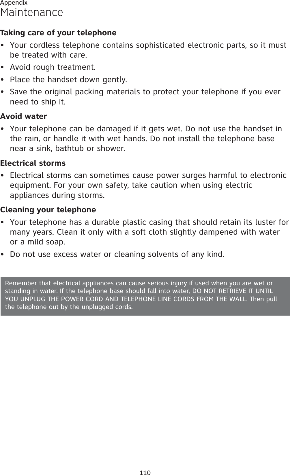 110AppendixMaintenanceTaking care of your telephoneYour cordless telephone contains sophisticated electronic parts, so it must be treated with care.Avoid rough treatment.Place the handset down gently.Save the original packing materials to protect your telephone if you ever need to ship it.Avoid waterYour telephone can be damaged if it gets wet. Do not use the handset in the rain, or handle it with wet hands. Do not install the telephone base near a sink, bathtub or shower.Electrical stormsElectrical storms can sometimes cause power surges harmful to electronic equipment. For your own safety, take caution when using electric appliances during storms.Cleaning your telephoneYour telephone has a durable plastic casing that should retain its luster for many years. Clean it only with a soft cloth slightly dampened with water or a mild soap.Do not use excess water or cleaning solvents of any kind.••••••••Remember that electrical appliances can cause serious injury if used when you are wet or standing in water. If the telephone base should fall into water, DO NOT RETRIEVE IT UNTIL YOU UNPLUG THE POWER CORD AND TELEPHONE LINE CORDS FROM THE WALL. Then pull the telephone out by the unplugged cords.