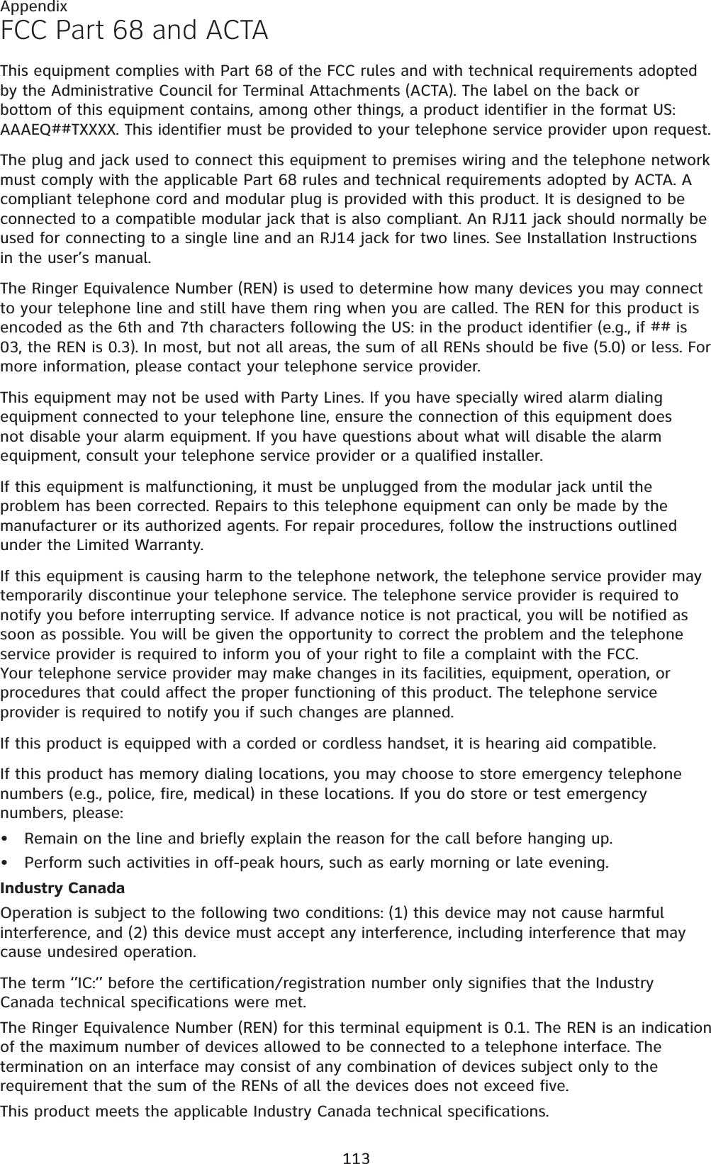 113AppendixFCC Part 68 and ACTAThis equipment complies with Part 68 of the FCC rules and with technical requirements adopted by the Administrative Council for Terminal Attachments (ACTA). The label on the back or bottom of this equipment contains, among other things, a product identifier in the format US:AAAEQ##TXXXX. This identifier must be provided to your telephone service provider upon request.The plug and jack used to connect this equipment to premises wiring and the telephone network must comply with the applicable Part 68 rules and technical requirements adopted by ACTA. A compliant telephone cord and modular plug is provided with this product. It is designed to be connected to a compatible modular jack that is also compliant. An RJ11 jack should normally be used for connecting to a single line and an RJ14 jack for two lines. See Installation Instructions in the user’s manual.The Ringer Equivalence Number (REN) is used to determine how many devices you may connect to your telephone line and still have them ring when you are called. The REN for this product is encoded as the 6th and 7th characters following the US: in the product identifier (e.g., if ## is 03, the REN is 0.3). In most, but not all areas, the sum of all RENs should be five (5.0) or less. For more information, please contact your telephone service provider.This equipment may not be used with Party Lines. If you have specially wired alarm dialing equipment connected to your telephone line, ensure the connection of this equipment does not disable your alarm equipment. If you have questions about what will disable the alarm equipment, consult your telephone service provider or a qualified installer.If this equipment is malfunctioning, it must be unplugged from the modular jack until the problem has been corrected. Repairs to this telephone equipment can only be made by the manufacturer or its authorized agents. For repair procedures, follow the instructions outlined under the Limited Warranty.If this equipment is causing harm to the telephone network, the telephone service provider may temporarily discontinue your telephone service. The telephone service provider is required to notify you before interrupting service. If advance notice is not practical, you will be notified as soon as possible. You will be given the opportunity to correct the problem and the telephone service provider is required to inform you of your right to file a complaint with the FCC. Your telephone service provider may make changes in its facilities, equipment, operation, or procedures that could affect the proper functioning of this product. The telephone service provider is required to notify you if such changes are planned.If this product is equipped with a corded or cordless handset, it is hearing aid compatible.If this product has memory dialing locations, you may choose to store emergency telephone numbers (e.g., police, fire, medical) in these locations. If you do store or test emergency numbers, please:Remain on the line and briefly explain the reason for the call before hanging up.Perform such activities in off-peak hours, such as early morning or late evening.Industry CanadaOperation is subject to the following two conditions: (1) this device may not cause harmful interference, and (2) this device must accept any interference, including interference that may cause undesired operation.The term ‘’IC:‘’ before the certification/registration number only signifies that the Industry Canada technical specifications were met.The Ringer Equivalence Number (REN) for this terminal equipment is 0.1. The REN is an indication of the maximum number of devices allowed to be connected to a telephone interface. The termination on an interface may consist of any combination of devices subject only to the requirement that the sum of the RENs of all the devices does not exceed five.This product meets the applicable Industry Canada technical specifications.••