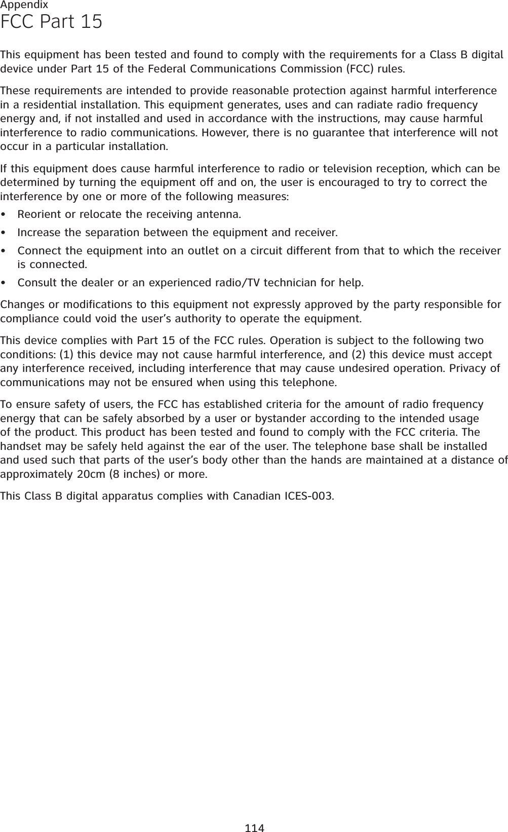 114AppendixFCC Part 15This equipment has been tested and found to comply with the requirements for a Class B digital device under Part 15 of the Federal Communications Commission (FCC) rules.These requirements are intended to provide reasonable protection against harmful interference in a residential installation. This equipment generates, uses and can radiate radio frequency energy and, if not installed and used in accordance with the instructions, may cause harmful interference to radio communications. However, there is no guarantee that interference will not occur in a particular installation. If this equipment does cause harmful interference to radio or television reception, which can be determined by turning the equipment off and on, the user is encouraged to try to correct the interference by one or more of the following measures:Reorient or relocate the receiving antenna.Increase the separation between the equipment and receiver.Connect the equipment into an outlet on a circuit different from that to which the receiver is connected.Consult the dealer or an experienced radio/TV technician for help.Changes or modifications to this equipment not expressly approved by the party responsible for compliance could void the user’s authority to operate the equipment.This device complies with Part 15 of the FCC rules. Operation is subject to the following two conditions: (1) this device may not cause harmful interference, and (2) this device must accept any interference received, including interference that may cause undesired operation. Privacy of communications may not be ensured when using this telephone.To ensure safety of users, the FCC has established criteria for the amount of radio frequency energy that can be safely absorbed by a user or bystander according to the intended usage of the product. This product has been tested and found to comply with the FCC criteria. The handset may be safely held against the ear of the user. The telephone base shall be installed and used such that parts of the user’s body other than the hands are maintained at a distance of approximately 20cm (8 inches) or more.This Class B digital apparatus complies with Canadian ICES-003.••••