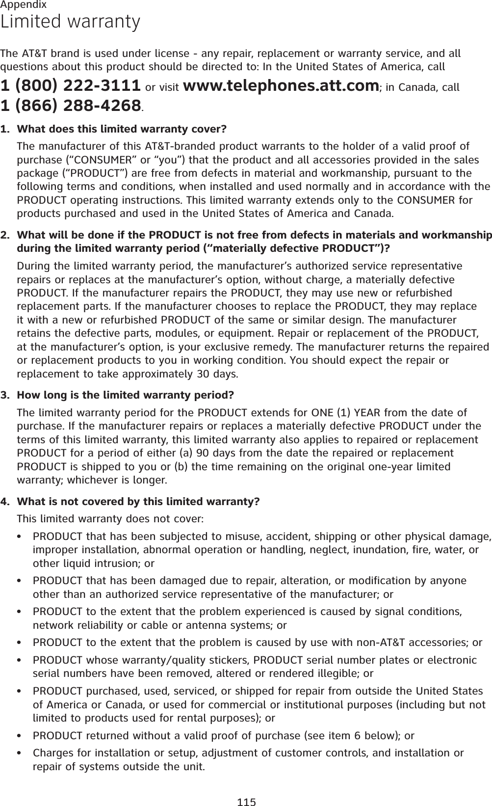 115AppendixLimited warrantyThe AT&amp;T brand is used under license - any repair, replacement or warranty service, and all questions about this product should be directed to: In the United States of America, call 1 (800) 222-3111 or visit www.telephones.att.com; in Canada, call 1 (866) 288-4268.What does this limited warranty cover?The manufacturer of this AT&amp;T-branded product warrants to the holder of a valid proof of purchase (“CONSUMER” or “you”) that the product and all accessories provided in the sales package (“PRODUCT”) are free from defects in material and workmanship, pursuant to the following terms and conditions, when installed and used normally and in accordance with the PRODUCT operating instructions. This limited warranty extends only to the CONSUMER for products purchased and used in the United States of America and Canada.What will be done if the PRODUCT is not free from defects in materials and workmanship during the limited warranty period (“materially defective PRODUCT”)?During the limited warranty period, the manufacturer’s authorized service representative repairs or replaces at the manufacturer’s option, without charge, a materially defective PRODUCT. If the manufacturer repairs the PRODUCT, they may use new or refurbished replacement parts. If the manufacturer chooses to replace the PRODUCT, they may replace it with a new or refurbished PRODUCT of the same or similar design. The manufacturer retains the defective parts, modules, or equipment. Repair or replacement of the PRODUCT, at the manufacturer’s option, is your exclusive remedy. The manufacturer returns the repaired or replacement products to you in working condition. You should expect the repair or replacement to take approximately 30 days.How long is the limited warranty period?The limited warranty period for the PRODUCT extends for ONE (1) YEAR from the date of purchase. If the manufacturer repairs or replaces a materially defective PRODUCT under the terms of this limited warranty, this limited warranty also applies to repaired or replacement PRODUCT for a period of either (a) 90 days from the date the repaired or replacement PRODUCT is shipped to you or (b) the time remaining on the original one-year limited warranty; whichever is longer.What is not covered by this limited warranty?This limited warranty does not cover:PRODUCT that has been subjected to misuse, accident, shipping or other physical damage, improper installation, abnormal operation or handling, neglect, inundation, fire, water, or other liquid intrusion; orPRODUCT that has been damaged due to repair, alteration, or modification by anyone other than an authorized service representative of the manufacturer; orPRODUCT to the extent that the problem experienced is caused by signal conditions, network reliability or cable or antenna systems; orPRODUCT to the extent that the problem is caused by use with non-AT&amp;T accessories; orPRODUCT whose warranty/quality stickers, PRODUCT serial number plates or electronic serial numbers have been removed, altered or rendered illegible; orPRODUCT purchased, used, serviced, or shipped for repair from outside the United States of America or Canada, or used for commercial or institutional purposes (including but not limited to products used for rental purposes); orPRODUCT returned without a valid proof of purchase (see item 6 below); orCharges for installation or setup, adjustment of customer controls, and installation or repair of systems outside the unit.1.2.3.4.••••••••